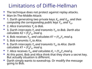 Limitations of Diffie-Hellman
 The technique does not protect against replay attacks.
 Man-In-The-Middle-Attack:

1. Darth generating two private keys XD1 and XD2, and then
computing the corresponding public keys YD1 and YD2.

2. Alice transmites YA to Bob.

3. Darth intercepts YA and transmits YD1 to Bob. Darth also
calculates K2 = (YA)X
D2 mod q.

4. Bob receives YD1 and calculates K1 = (YD1)X
B mod q.

5. Bob transmits YB to Alice.

6. Darth intercepts YB and transmits YD2 to Alice. Darth
calculates K1 = (YB)X
D1 mod q.

7. Alice receives YD2 and calculates K2 = (YD2)X
A mod q.
 At this point, Bob and Alice think that they share a secret key.
But actually situation is different.
 Darth simply wants to eavesdrop. Or modify the message
going to Bob.
 