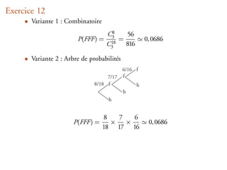 Exercice 12
     • Variante 1 : Combinatoire
                                   C38   56
                        P(FFF) =    18
                                       =             0, 0686
                                   C3    816

     • Variante 2 : Arbre de probabilités
                                            6/16 f
                                    7/17    f
                               8/18 f            h
                                            h
                                    h


                                   8   7 6
                       P(FFF) =      × ×              0, 0686
                                   18 17 16
 
