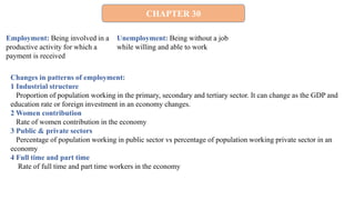 CHAPTER 30
Employment: Being involved in a
productive activity for which a
payment is received
Unemployment: Being without a job
while willing and able to work
Changes in patterns of employment:
1 Industrial structure
Proportion of population working in the primary, secondary and tertiary sector. It can change as the GDP and
education rate or foreign investment in an economy changes.
2 Women contribution
Rate of women contribution in the economy
3 Public & private sectors
Percentage of population working in public sector vs percentage of population working private sector in an
economy
4 Full time and part time
Rate of full time and part time workers in the economy
 