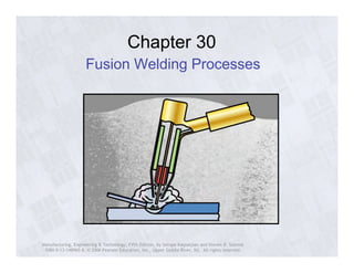 Chapter 30 
Fusion Welding Processes 
Manufacturing, Engineering & Technology, Fifth Edition, by Serope Kalpakjian and Steven R. Schmid. 
ISBN 0-13-148965-8. © 2006 Pearson Education, Inc., Upper Saddle River, NJ. All rights reserved. 
 