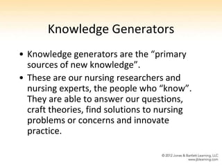 Knowledge Generators
• Knowledge generators are the “primary
  sources of new knowledge”.
• These are our nursing researchers and
  nursing experts, the people who “know”.
  They are able to answer our questions,
  craft theories, find solutions to nursing
  problems or concerns and innovate
  practice.
 