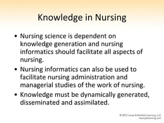 Knowledge in Nursing
• Nursing science is dependent on
  knowledge generation and nursing
  informatics should facilitate all aspects of
  nursing.
• Nursing informatics can also be used to
  facilitate nursing administration and
  managerial studies of the work of nursing.
• Knowledge must be dynamically generated,
  disseminated and assimilated.
 