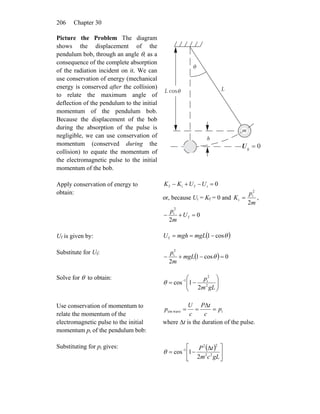 Chapter 30206
Picture the Problem The diagram
shows the displacement of the
pendulum bob, through an angle θ, as a
consequence of the complete absorption
of the radiation incident on it. We can
use conservation of energy (mechanical
energy is conserved after the collision)
to relate the maximum angle of
deflection of the pendulum to the initial
momentum of the pendulum bob.
Because the displacement of the bob
during the absorption of the pulse is
negligible, we can use conservation of
momentum (conserved during the
collision) to equate the momentum of
the electromagnetic pulse to the initial
momentum of the bob.
h
m
LL cos
θ
θ
0g =U
Apply conservation of energy to
obtain:
0ifif =−+− UUKK
or, because Ui = Kf = 0 and
m
p
K
2
2
i
i = ,
0
2
f
2
i
=+− U
m
p
Uf is given by: ( )θcos1f −== mgLmghU
Substitute for Uf:
( ) 0cos1
2
2
i
=−+− θmgL
m
p
Solve for θ to obtain:
⎟⎟
⎠
⎞
⎜⎜
⎝
⎛
−= −
gLm
p
2
2
i1
2
1cosθ
Use conservation of momentum to
relate the momentum of the
electromagnetic pulse to the initial
momentum pi of the pendulum bob:
iwaveem p
c
tP
c
U
p =
Δ
==
where Δt is the duration of the pulse.
Substituting for pi gives: ( )
⎥
⎦
⎤
⎢
⎣
⎡ Δ
−= −
gLcm
tP
22
22
1
2
1cosθ
 