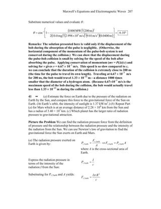 Maxwell’s Equations and Electromagnetic Waves 207
Substitute numerical values and evaluate θ :
( ) ( )
( ) ( ) ( )( )
°=
⎥
⎥
⎦
⎤
⎢
⎢
⎣
⎡
×
−= −
10.6
m0400.0m/s81.9m/s10998.2mg0.102
ns200MW1000
1cos
2282
22
1
θ
Remarks: The solution presented here is valid only if the displacement of the
bob during the absorption of the pulse is negligible. (Otherwise, the
horizontal component of the momentum of the pulse-bob system is not
conserved during the collision.) We can show that the displacement during
the pulse-bob collision is small by solving for the speed of the bob after
absorbing the pulse. Applying conservation of momentum (mv = P(Δt)/c) and
solving for v gives v = 6.67 × 10−7
m/s. This speed is so slow compared to c,
we can conclude that the duration of the collision is extremely close to 200 ns
(the time for the pulse to travel its own length). Traveling at 6.67 × 10−7
m/s
for 200 ns, the bob would travel 1.33 × 10−13
m—a distance 1000 times
smaller that the diameter of a hydrogen atom. (Because 6.67×10−7
m/s is the
maximum speed of the bob during the collision, the bob would actually travel
less than 1.33 × 10−13
m during the collision.)
41 •• (a) Estimate the force on Earth due to the pressure of the radiation on
Earth by the Sun, and compare this force to the gravitational force of the Sun on
Earth. (At Earth’s orbit, the intensity of sunlight is 1.37 kW/m2
.) (b).
Repeat Part
(a) for Mars which is at an average distance of 2.28 × 108
km from the Sun and
has a radius of 3.40 × 103
km. (c) Which planet has the larger ratio of radiation
pressure to gravitational attraction.
Picture the Problem We can find the radiation pressure force from the definition
of pressure and the relationship between the radiation pressure and the intensity of
the radiation from the Sun. We can use Newton’s law of gravitation to find the
gravitational force the Sun exerts on Earth and Mars.
(a) The radiation pressure exerted on
Earth is given by: A
F
P
Earthr,
Earthr, = ⇒ APF Earthr,Earthr, =
where A is the cross-sectional area of
Earth.
Express the radiation pressure in
terms of the intensity of the
radiation I from the Sun:
c
I
P =Earthr,
Substituting for Pr, Earth and A yields:
c
RI
F
2
Earthr,
π
=
 