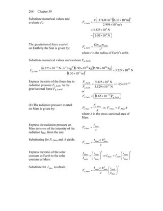 Chapter 30208
Substitute numerical values and
evaluate Fr:
( )( )
N1083.5
N10825.5
m/s10998.2
m1037.6kW/m37.1
8
8
8
262
Earthr,
×=
×=
×
×
=
π
F
The gravitational force exerted
on Earth by the Sun is given by: 2
earthsun
Earthg,
r
mGm
F =
where r is the radius of Earth’s orbit.
Substitute numerical values and evaluate Fg, Earth:
( )( )( )
( )
N10529.3
m1050.1
kg1098.5kg1099.1kg/mN10673.6 22
211
24302211
Earthg, ×=
×
××⋅×
=
−
F
Express the ratio of the force due to
radiation pressure Fr, Earth to the
gravitational force Fg, Earth:
14
22
8
Earthg,
Earthr,
1065.1
N10529.3
N10825.5 −
×=
×
×
=
F
F
or
( ) Earthg,
14
Earthr, 1065.1 FF −
×=
(b) The radiation pressure exerted
on Mars is given by: A
F
P
Marsr,
Marsr, = ⇒ APF Marsr,Marsr, =
where A is the cross-sectional area of
Mars.
Express the radiation pressure on
Mars in terms of the intensity of the
radiation IMars from the sun:
c
I
P Mars
Marsr, =
Substituting for Pr, Mars and A yields:
c
RI
F
2
MarsMars
Marsr,
π
=
Express the ratio of the solar
constant at Earth to the solar
constant at Mars:
2
Mars
earth
earth
Mars
⎟⎟
⎠
⎞
⎜⎜
⎝
⎛
=
r
r
I
I
⇒
2
Mars
earth
earthMars ⎟⎟
⎠
⎞
⎜⎜
⎝
⎛
=
r
r
II
Substitute for to obtain:MarsI 2
Mars
earth
2
Marsearth
Marsr, ⎟⎟
⎠
⎞
⎜⎜
⎝
⎛
=
r
r
c
RI
F
π
 