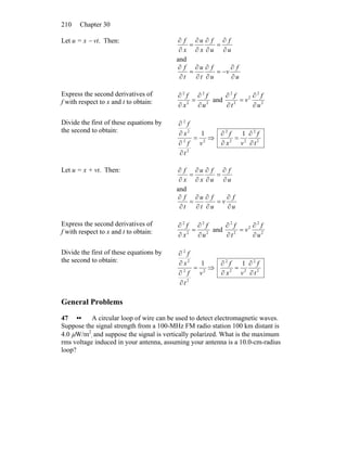 Chapter 30210
Let u = x − vt. Then:
u
f
u
f
x
u
x
f
∂
∂
=
∂
∂
∂
∂
=
∂
∂
and
u
f
v
u
f
t
u
t
f
∂
∂
−=
∂
∂
∂
∂
=
∂
∂
Express the second derivatives of
f with respect to x and t to obtain: 2
2
2
2
u
f
x
f
∂
∂
=
∂
∂
and 2
2
2
2
2
u
f
v
t
f
∂
∂
=
∂
∂
Divide the first of these equations by
the second to obtain:
2
2
2
2
2
1
v
t
f
x
f
=
∂
∂
∂
∂
⇒ 2
2
22
2
1
t
f
vx
f
∂
∂
=
∂
∂
Let u = x + vt. Then:
u
f
u
f
x
u
x
f
∂
∂
=
∂
∂
∂
∂
=
∂
∂
and
u
f
v
u
f
t
u
t
f
∂
∂
=
∂
∂
∂
∂
=
∂
∂
Express the second derivatives of
f with respect to x and t to obtain: 2
2
2
2
u
f
x
f
∂
∂
=
∂
∂
and 2
2
2
2
2
u
f
v
t
f
∂
∂
=
∂
∂
Divide the first of these equations by
the second to obtain:
2
2
2
2
2
1
v
t
f
x
f
=
∂
∂
∂
∂
⇒ 2
2
22
2
1
t
f
vx
f
∂
∂
=
∂
∂
General Problems
47 •• A circular loop of wire can be used to detect electromagnetic waves.
Suppose the signal strength from a 100-MHz FM radio station 100 km distant is
4.0 μW/m2
, and suppose the signal is vertically polarized. What is the maximum
rms voltage induced in your antenna, assuming your antenna is a 10.0-cm-radius
loop?
 