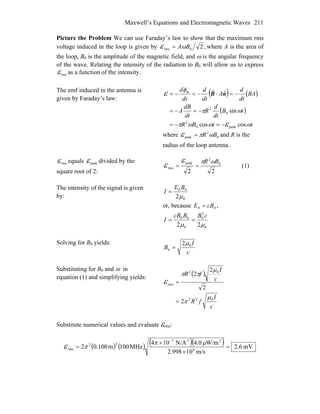 Maxwell’s Equations and Electromagnetic Waves 211
Picture the Problem We can use Faraday’s law to show that the maximum rms
voltage induced in the loop is given by ,20rms BAωε = where A is the area of
the loop, BB
0 is the amplitude of the magnetic field, and ω is the angular frequency
of the wave. Relating the intensity of the radiation to B0 will allow us to express
rmsε as a function of the intensity.
The emf induced in the antenna is
given by Faraday’s law:
( ) ( )
( )
ttBR
tB
dt
d
R
dt
dB
A
BA
dt
d
A
dt
d
dt
d
ωωωπ
ωπ
φ
ε
ε
coscos
sin
ˆ
peak0
2
0
2
m
−=−=
−=−=
−=⋅−=−= nB
r
where 0
2
peak BR ωπε = and R is the
radius of the loop antenna..
rmsε equals peakε divided by the
square root of 2: 22
0
2
peak
rms
BR ωπε
ε == (1)
The intensity of the signal is given
by: 0
00
2μ
BE
I =
or, because 00 cBE = ,
0
2
0
0
00
22 μμ
cBBcB
I ==
Solving for BB
0 yields:
c
I
B 0
0
2μ
=
Substituting for BB
0 and ω in
equation (1) and simplifying yields:
( )
c
I
fR
c
I
fR
022
02
rms
2
2
2
2
μ
π
μ
ππ
ε
=
=
Substitute numerical values and evaluate εrms:
( ) ( ) ( )( ) mV.62
m/s10998.2
W/m0.4N/A104
MHz100m100.02 8
227
22
rms =
×
×
=
−
μπ
πε
 
