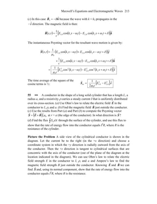 Maxwell’s Equations and Electromagnetic Waves 213
(c) In this case because the wave with k = kkB ˆ
2 B−=
r
2 propagates in the
direction. The magnetic field is then:iˆ−
( ) ( ) ([ ]kB ˆcoscos
1
, 220,2110,1 δωω ++−−= txkEtxkE
c
tx )
r
The instantaneous Poynting vector for the resultant wave motion is given by:
( ) ( ) ( )( )
( ) ( )( )
( ) ( )[ ]i
k
jS
ˆcoscos
1
ˆcoscos
1
ˆcoscos
1
,
22
22
0,211
22
0,1
0
220,2110,1
220,2110,1
0
δωω
μ
δωω
δωω
μ
++−−=
++−−×
+−+−=
txkEtxkE
c
txkEtxkE
c
txkEtxkEtx
r
The time average of the square of the
cosine terms is ½: [ ]iS ˆ
2
1 2
0,2
2
0,1
0
av EE
c
−=
μ
r
55 ••• A conductor in the shape of a long solid cylinder that has a length L, a
radius a, and a resistivity ρ carries a steady current I that is uniformly distributed
over its cross-section. (a) Use Ohm’s law to relate the electric field E
r
in the
conductor to I, ρ, and a. (b) Find the magnetic field B
r
just outside the conductor.
(c) Use the results from Part (a) and Part (b) to compute the Poynting vector
( ) 0μBES
rrr
×= at r = a (the edge of the conductor). In what direction is
r
S?
(d) Find the flux ∫ dASn through the surface of the cylinder, and use this flux to
show that the rate of energy flow into the conductor equals I2
R, where R is the
resistance of the cylinder.
Picture the Problem A side view of the cylindrical conductor is shown in the
diagram. Let the current be to the right (in the +x direction) and choose a
coordinate system in which the +y direction is radially outward from the axis of
the conductor. Then the +z direction is tangent to cylindrical surfaces that are
concentric with the axis of the conductor (out of the plane of the diagram at the
location indicated in the diagram). We can use Ohm’s law to relate the electric
field strength E in the conductor to I, ρ, and a and Ampere’s law to find the
magnetic field strength B just outside the conductor. Knowing E
r
and B
r
we can
find S
r
and, using its normal component, show that the rate of energy flow into the
conductor equals I2
R, where R is the resistance.
 