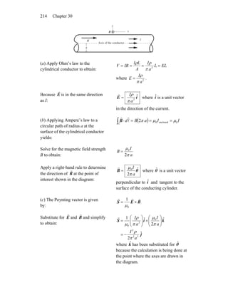 Chapter 30214
E
r I
a
x
y
Axis of the conductor
B
r
(a) Apply Ohm’s law to the
cylindrical conductor to obtain:
ELL
a
I
A
LI
IRV ==== 2
π
ρρ
where 2
a
I
E
π
ρ
= .
Because E
r
is in the same direction
as I:
iE ˆ
2
a
I
π
ρ
=
r
where is a unit vector
in the direction of the current.
iˆ
(b) Applying Ampere’s law to a
circular path of radius a at the
surface of the cylindrical conductor
yields:
( ) IIaBd
C
0enclosed02 μμπ ===⋅∫ l
rr
B
Solve for the magnetic field strength
B to obtain: a
I
B
π
μ
2
0
=
Apply a right-hand rule to determine
the direction of B
r
at the point of
interest shown in the diagram:
θB ˆ
2
0
a
I
π
μ
=
r
where is a unit vector
perpendicular to and tangent to the
surface of the conducting cylinder.
θˆ
iˆ
(c) The Poynting vector is given
by:
BES
rrr
×=
0
1
μ
Substitute for E
r
and B
r
and simplify
to obtain:
j
kiS
ˆ
2
ˆ
2
ˆ1
32
2
0
2
0
a
I
a
I
a
I
π
ρ
π
μ
π
ρ
μ
−=
⎟⎟
⎠
⎞
⎜⎜
⎝
⎛
×⎟⎟
⎠
⎞
⎜⎜
⎝
⎛
=
r
where has been substituted for
because the calculation is being done at
the point where the axes are drawn in
the diagram.
kˆ θˆ
 