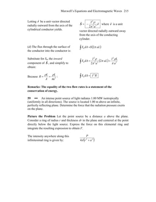 Maxwell’s Equations and Electromagnetic Waves 215
Letting rˆ be a unit vector directed
radially outward from the axis of the
cylindrical conductor yields.
rS ˆ
2 32
2
a
I
π
ρ
−=
r
where rˆ is a unit
vector directed radially outward away
from the axis of the conducting
cylinder.
(d) The flux through the surface of
the conductor into the conductor is:
( )aLSdAS π2n∫ =
Substitute for Sn, the inward
component of S
r
, and simplify to
obtain:
( ) 2
2
32
2
n 2
2 a
LI
aL
a
I
dAS
π
ρ
π
π
ρ
==∫
Because 2
a
L
A
L
R
π
ρρ
== : RIdAS 2
n∫ =
Remarks: The equality of the two flow rates is a statement of the
conservation of energy.
59 ••• An intense point source of light radiates 1.00 MW isotropically
(uniformly in all directions). The source is located 1.00 m above an infinite,
perfectly reflecting plane. Determine the force that the radiation pressure exerts
on the plane.
Picture the Problem Let the point source be a distance a above the plane.
Consider a ring of radius r and thickness dr in the plane and centered at the point
directly below the light source. Express the force on this elemental ring and
integrate the resulting expression to obtain F.
The intensity anywhere along this
infinitesimal ring is given by: ( )22
4 ar
P
+π
 
