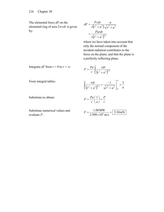 Chapter 30216
The elemental force dF on the
elemental ring of area 2π rdr is given
by:
( )
( ) 2322
2222
arc
Pardr
ar
a
arc
rdrP
dF
+
=
++
=
where we have taken into account that
only the normal component of the
incident radiation contributes to the
force on the plane, and that the plane is
a perfectly reflecting plane.
Integrate dF from r = 0 to r = ∞:
( )∫
∞
+
=
0
2322
ar
rdr
c
Pa
F
From integral tables:
( ) aarar
rdr 11
0
22
0
2322
=⎥
⎦
⎤
+
−
=
+
∞∞
∫
Substitute to obtain:
c
P
ac
Pa
F =⎟
⎠
⎞
⎜
⎝
⎛
=
1
Substitute numerical values and
evaluate F:
mN34.3
m/s10998.2
MW00.1
8
=
×
=F
 