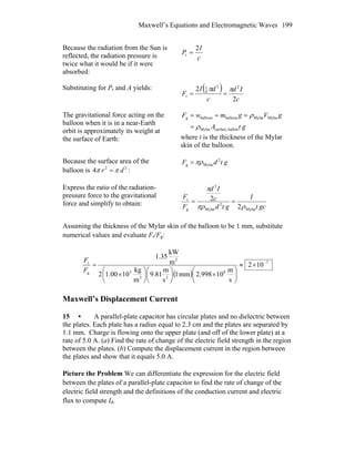 Maxwell’s Equations and Electromagnetic Waves 199
Because the radiation from the Sun is
reflected, the radiation pressure is
twice what it would be if it were
absorbed:
c
I
P
2
r =
Substituting for Pr and A yields: ( )
c
Id
c
dI
F
2
2 22
4
1
r
ππ
==
The gravitational force acting on the
balloon when it is in a near-Earth
orbit is approximately its weight at
the surface of Earth:
gtA
gVgmwF
ballonsurface,Mylar
MylarMylarballoonballoong
ρ
ρ
=
===
where t is the thickness of the Mylar
skin of the balloon.
Because the surface area of the
balloon is :22
4 dr ππ =
gtdF 2
Mylarg πρ=
Express the ratio of the radiation-
pressure force to the gravitational
force and simplify to obtain: gct
I
gtd
c
Id
F
F
Mylar
2
Mylar
2
g
r
2
2
ρπρ
π
==
Assuming the thickness of the Mylar skin of the balloon to be 1 mm, substitute
numerical values and evaluate Fr/Fg:
( )
7
8
23
3
2
g
r
102
s
m
10998.2mm1
s
m
81.9
m
kg
1000.12
m
kW
35.1
−
×≈
⎟
⎠
⎞
⎜
⎝
⎛
×⎟
⎠
⎞
⎜
⎝
⎛
⎟
⎠
⎞
⎜
⎝
⎛
×
=
F
F
Maxwell’s Displacement Current
15 • A parallel-plate capacitor has circular plates and no dielectric between
the plates. Each plate has a radius equal to 2.3 cm and the plates are separated by
1.1 mm. Charge is flowing onto the upper plate (and off of the lower plate) at a
rate of 5.0 A. (a) Find the rate of change of the electric field strength in the region
between the plates. (b) Compute the displacement current in the region between
the plates and show that it equals 5.0 A.
Picture the Problem We can differentiate the expression for the electric field
between the plates of a parallel-plate capacitor to find the rate of change of the
electric field strength and the definitions of the conduction current and electric
flux to compute Id.
 