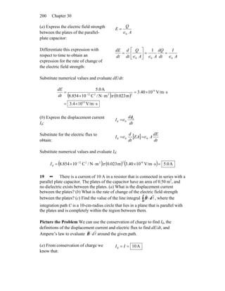 Chapter 30200
(a) Express the electric field strength
between the plates of the parallel-
plate capacitor:
A
Q
E
0∈
=
Differentiate this expression with
respect to time to obtain an
expression for the rate of change of
the electric field strength:
A
I
dt
dQ
AA
Q
dt
d
dt
dE
000
1
∈∈∈
==⎥
⎦
⎤
⎢
⎣
⎡
=
Substitute numerical values and evaluate dE/dt:
( ) ( )
sV/m104.3
sV/m1040.3
m023.0mN/C10854.8
A0.5
14
14
22212
⋅×=
⋅×=
⋅×
= −
πdt
dE
(b) Express the displacement current
Id: dt
d
I e
0d
φ
∈=
Substitute for the electric flux to
obtain:
[ ]
dt
dE
AEA
dt
d
I 00d ∈∈ ==
Substitute numerical values and evaluate Id:
( ) ( ) ( ) A0.5sV/m1040.3m023.0mN/C10854.8 1422212
d =⋅×⋅×= −
πI
19 •• There is a current of 10 A in a resistor that is connected in series with a
parallel plate capacitor. The plates of the capacitor have an area of 0.50 m2
, and
no dielectric exists between the plates. (a) What is the displacement current
between the plates? (b) What is the rate of change of the electric field strength
between the plates? (c) Find the value of the line integral ∫ ⋅
C
dB l
rr
, where the
integration path C is a 10-cm-radius circle that lies in a plane that is parallel with
the plates and is completely within the region between them.
Picture the Problem We can use the conservation of charge to find Id, the
definitions of the displacement current and electric flux to find dE/dt, and
Ampere’s law to evaluate l
rr
d⋅B around the given path.
(a) From conservation of charge we
know that:
A10d == II
 