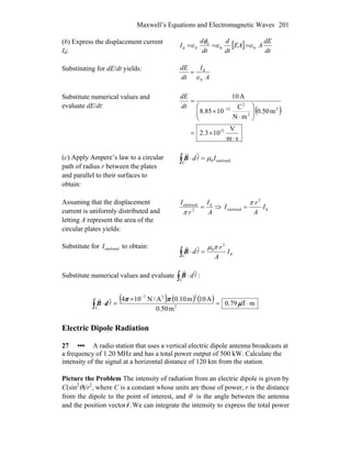 Maxwell’s Equations and Electromagnetic Waves 201
(b) Express the displacement current
Id:
[ ]
dt
dE
AEA
dt
d
dt
d
I 00
e
0d ∈∈
φ
∈ ===
Substituting for dE/dt yields:
A
I
dt
dE
0
d
∈
=
Substitute numerical values and
evaluate dE/dt:
( )
sm
V
103.2
m50.0
mN
C
1085.8
A10
12
2
2
2
12
⋅
×=
⎟⎟
⎠
⎞
⎜⎜
⎝
⎛
⋅
×
=
−dt
dE
(c) Apply Ampere’s law to a circular
path of radius r between the plates
and parallel to their surfaces to
obtain:
enclosed0
C
Id μ=⋅∫ l
rr
B
Assuming that the displacement
current is uniformly distributed and
letting A represent the area of the
circular plates yields:
A
I
r
I d
2
enclosed
=
π
⇒ d
2
enclosed I
A
r
I
π
=
Substitute for to obtain:enclosedI
d
2
0
C
I
A
r
d
πμ
=⋅∫ l
rr
B
Substitute numerical values and evaluate ∫ ⋅
C
l
rr
dB :
( ) ( ) ( ) mT79.0
m50.0
A10m10.0A/N104
2
227
C
⋅=
×
=⋅
−
∫ μ
ππ
l
rr
dB
Electric Dipole Radiation
27 ••• A radio station that uses a vertical electric dipole antenna broadcasts at
a frequency of 1.20 MHz and has a total power output of 500 kW. Calculate the
intensity of the signal at a horizontal distance of 120 km from the station.
Picture the Problem The intensity of radiation from an electric dipole is given by
C(sin2
θ)/r2
, where C is a constant whose units are those of power, r is the distance
from the dipole to the point of interest, and θ is the angle between the antenna
and the position vector .r
r
We can integrate the intensity to express the total power
 