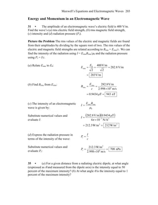 Maxwell’s Equations and Electromagnetic Waves 203
Energy and Momentum in an Electromagnetic Wave
31 • The amplitude of an electromagnetic wave’s electric field is 400 V/m.
Find the wave’s (a) rms electric field strength, (b) rms magnetic field strength,
(c) intensity and (d) radiation pressure (Pr).
Picture the Problem The rms values of the electric and magnetic fields are found
from their amplitudes by dividing by the square root of two. The rms values of the
electric and magnetic field strengths are related according to BB
rms = Erms/c. We can
find the intensity of the radiation using I = ErmsBrmsB /μ0 and the radiation pressure
using Pr = I/c.
(a) Relate Erms to E0:
V/m283
V/m8.282
2
V/m400
2
0
rms
=
===
E
E
(b) Find BB
rms from Erms:
nT943T9434.0
m/s10998.2
V/m8.282
8
rms
rms
==
×
==
μ
c
E
B
(c) The intensity of an electromagnetic
wave is given by: 0
rmsrms
μ
BE
I =
Substitute numerical values and
evaluate I:
( )( )
22
27
W/m212W/m3.212
N/A104
T9434.0V/m8.282
==
×
= −
π
μ
I
(d) Express the radiation pressure in
terms of the intensity of the wave: c
I
P =r
Substitute numerical values and
evaluate Pr:
nPa708
m/s10998.2
W/m3.212
8
2
r =
×
=P
35 • (a) For a given distance from a radiating electric dipole, at what angle
(expressed as θ and measured from the dipole axis) is the intensity equal to 50
percent of the maximum intensity? (b) At what angle θ is the intensity equal to 1
percent of the maximum intensity?
 