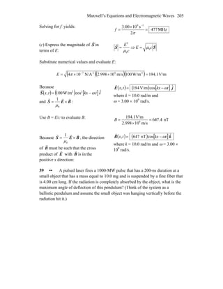 Maxwell’s Equations and Electromagnetic Waves 205
Solving for f yields:
MHz477
2
s1000.3 19
=
×
=
−
π
f
(c) Express the magnitude of S
r
in
terms of E: c
E
0
2
μ
=S
r
⇒ S
r
cE 0μ=
Substitute numerical values and evaluate E:
( )( )( ) V/m1.194W/m100m/s10998.2N/A104 2827
=××= −
πE
Because
and
( ) ( ) [ ] iS ˆcosW/m100, 22
tkxtx ω−=
r
BES
rrr
×=
0
1
μ
:
( ) ( ) [ ] jE ˆcosV/m194, tkxtx ω−=
r
where k = 10.0 rad/m and
ω = 3.00 × 109
rad/s.
Use B = E/c to evaluate B: nT4.647
m/s10998.2
V/m1.194
8
=
×
=B
Because BES
rrr
×=
0
1
μ
, the direction
of B
r
must be such that the cross
product of E
r
with B
r
is in the
positive x direction:
( ) ( ) [ ]kB ˆcosnT647, tkxtx ω−=
r
where k = 10.0 rad/m and ω = 3.00 ×
109
rad/s.
39 •• A pulsed laser fires a 1000-MW pulse that has a 200-ns duration at a
small object that has a mass equal to 10.0 mg and is suspended by a fine fiber that
is 4.00 cm long. If the radiation is completely absorbed by the object, what is the
maximum angle of deflection of this pendulum? (Think of the system as a
ballistic pendulum and assume the small object was hanging vertically before the
radiation hit it.)
 