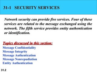 31-1  SECURITY SERVICES Network security can provide five services. Four of these services are related to the message exchanged using the network. The fifth service provides entity authentication or identification. Message Confidentiality Message Integrity Message Authentication Message Nonrepudiation Entity Authentication Topics discussed in this section: 