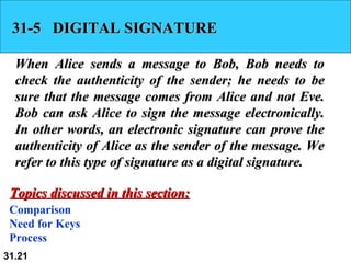 31-5  DIGITAL SIGNATURE When Alice sends a message to Bob, Bob needs to check the authenticity of the sender; he needs to be sure that the message comes from Alice and not Eve. Bob can ask Alice to sign the message electronically. In other words, an electronic signature can prove the authenticity of Alice as the sender of the message. We refer to this type of signature as a digital signature. Comparison Need for Keys Process Topics discussed in this section: 