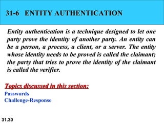 31-6  ENTITY AUTHENTICATION Entity authentication is a technique designed to let one party prove the identity of another party. An entity can be a person, a process, a client, or a server. The entity whose identity needs to be proved is called the claimant; the party that tries to prove the identity of the claimant is called the verifier.  Passwords Challenge-Response Topics discussed in this section: 