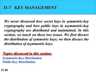 31-7  KEY MANAGEMENT We never discussed how secret keys in symmetric-key cryptography and how public keys in asymmetric-key cryptography are distributed and maintained. In this section, we touch on these two issues. We first discuss the distribution of symmetric keys; we then discuss the distribution of asymmetric keys. Symmetric-Key Distribution Public-Key Distribution Topics discussed in this section: 