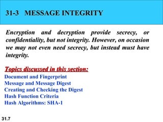 31-3  MESSAGE INTEGRITY Encryption and decryption provide secrecy, or confidentiality, but not integrity. However, on occasion we may not even need secrecy, but instead must have integrity.  Document and Fingerprint Message and Message Digest Creating and Checking the Digest Hash Function Criteria Hash Algorithms: SHA-1 Topics discussed in this section: 
