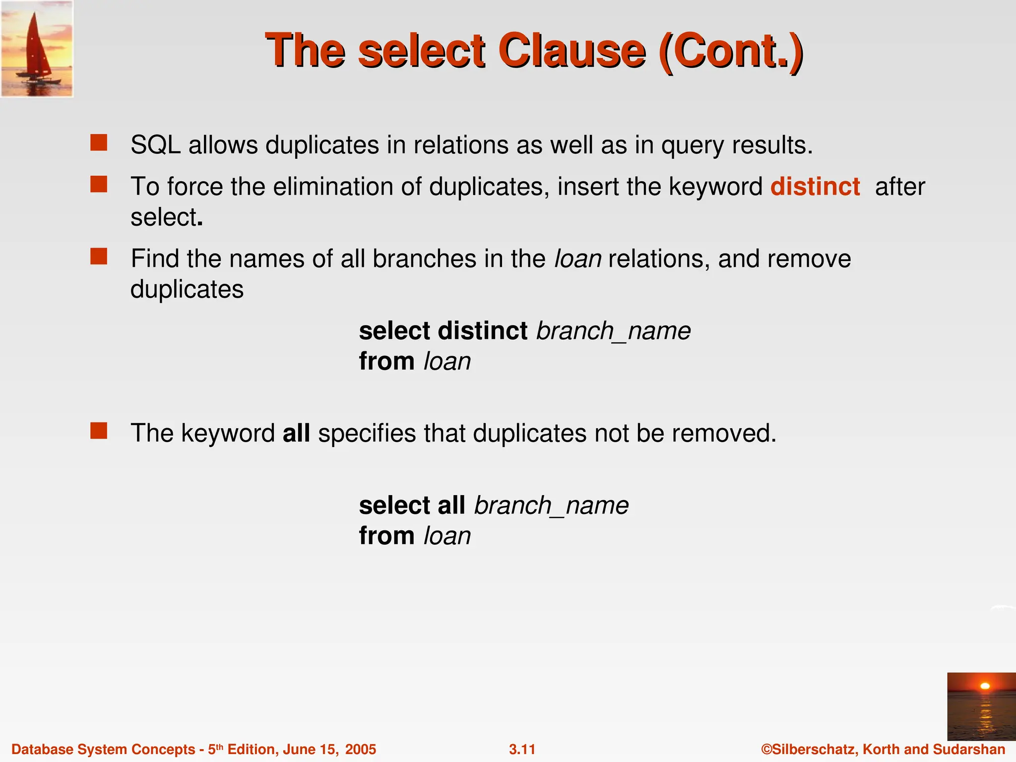 ©Silberschatz, Korth and Sudarshan
3.11
Database System Concepts - 5th
Edition, June 15, 2005
The select Clause (Cont.)
The select Clause (Cont.)
 SQL allows duplicates in relations as well as in query results.
 To force the elimination of duplicates, insert the keyword distinct after
select.
 Find the names of all branches in the loan relations, and remove
duplicates
select distinct branch_name
from loan
 The keyword all specifies that duplicates not be removed.
select all branch_name
from loan
 