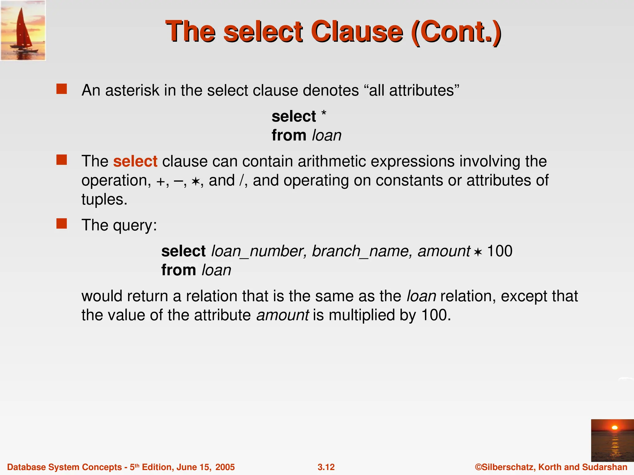 ©Silberschatz, Korth and Sudarshan
3.12
Database System Concepts - 5th
Edition, June 15, 2005
The select Clause (Cont.)
The select Clause (Cont.)
 An asterisk in the select clause denotes “all attributes”
select *
from loan
 The select clause can contain arithmetic expressions involving the
operation, +, –, , and /, and operating on constants or attributes of
tuples.
 The query:
select loan_number, branch_name, amount  100
from loan
would return a relation that is the same as the loan relation, except that
the value of the attribute amount is multiplied by 100.
 