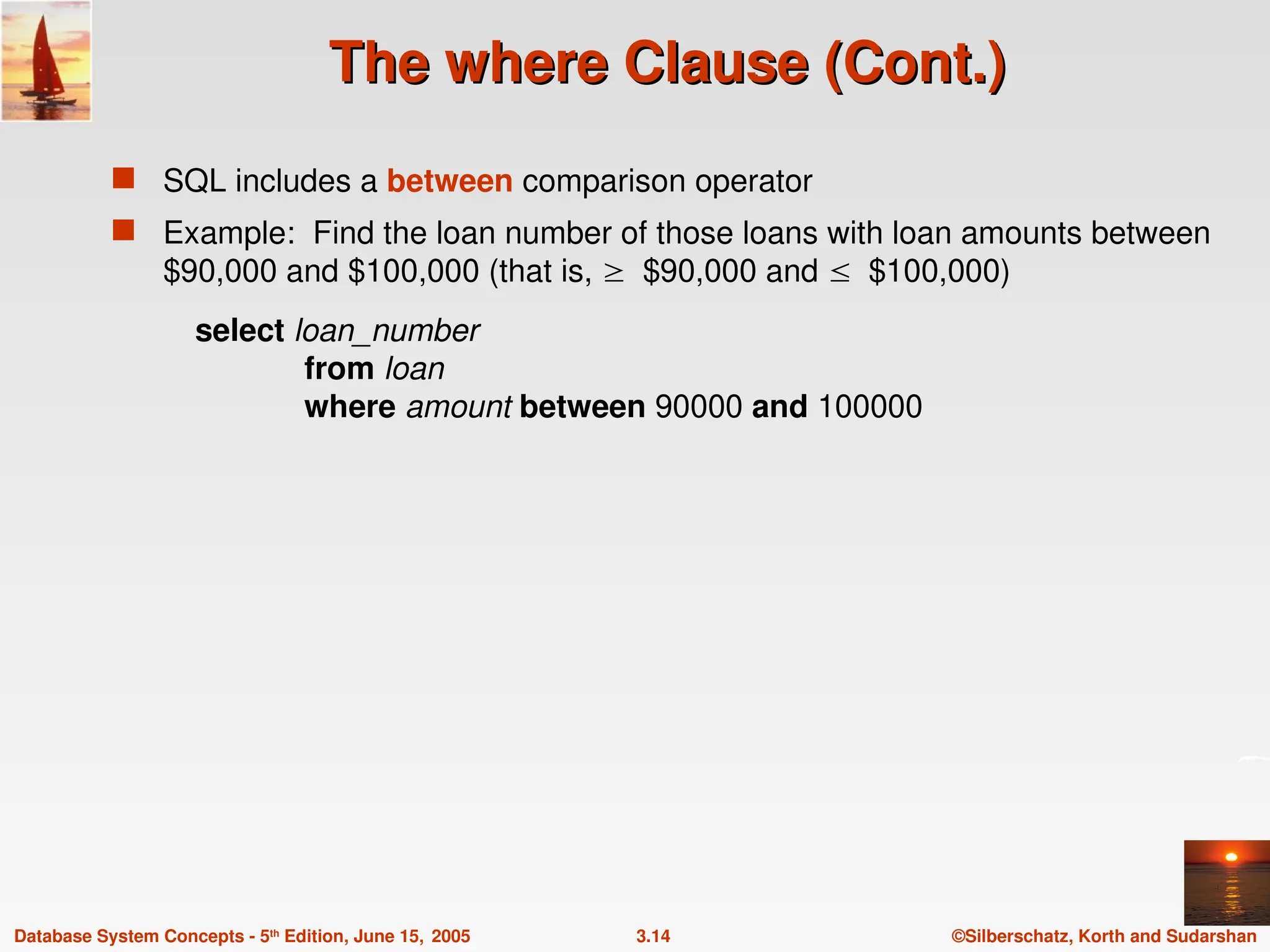 ©Silberschatz, Korth and Sudarshan
3.14
Database System Concepts - 5th
Edition, June 15, 2005
The where Clause (Cont.)
The where Clause (Cont.)
 SQL includes a between comparison operator
 Example: Find the loan number of those loans with loan amounts between
$90,000 and $100,000 (that is, $90,000 and $100,000)
select loan_number
from loan
where amount between 90000 and 100000
 