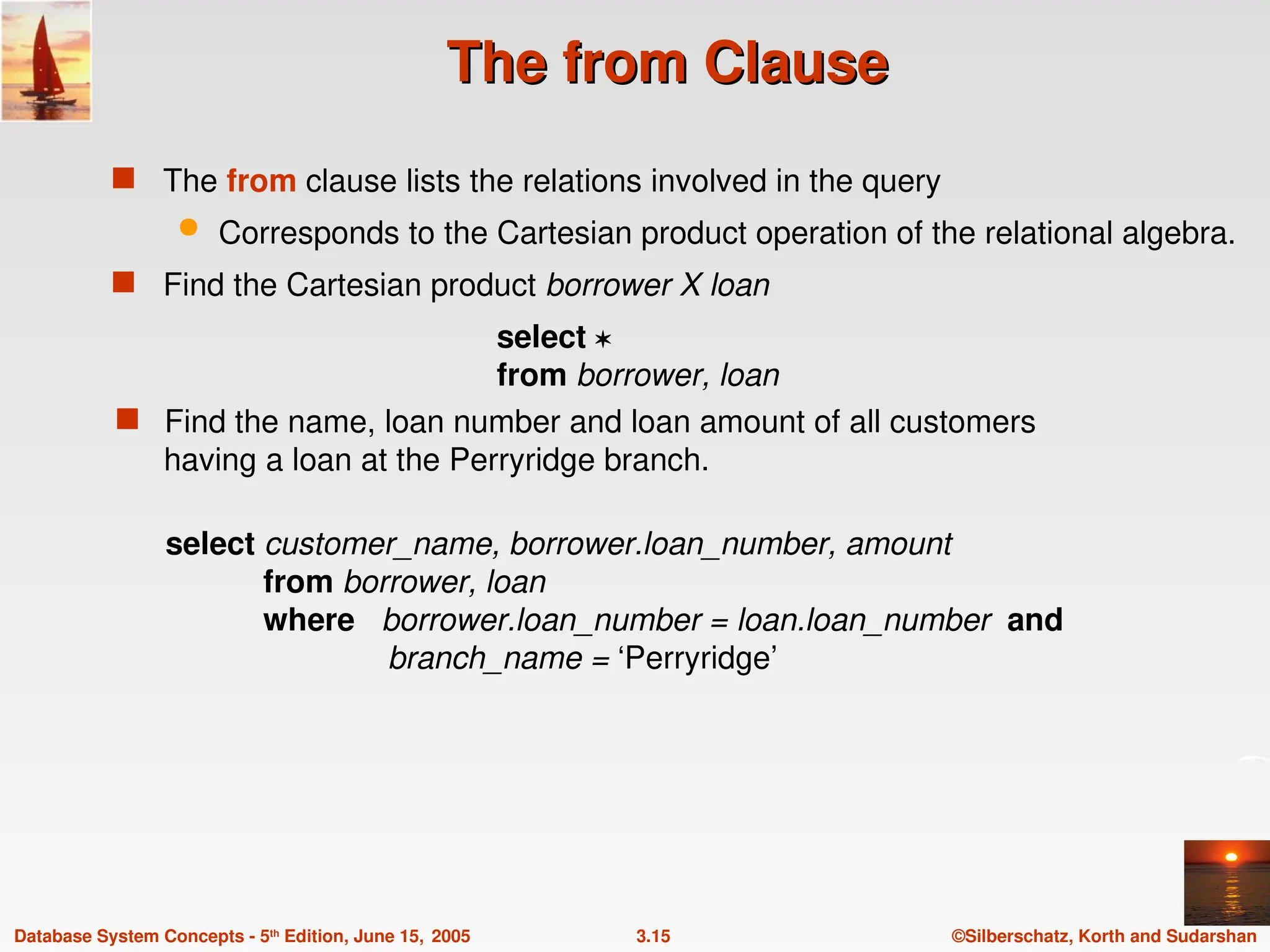 ©Silberschatz, Korth and Sudarshan
3.15
Database System Concepts - 5th
Edition, June 15, 2005
The from Clause
The from Clause
 The from clause lists the relations involved in the query
 Corresponds to the Cartesian product operation of the relational algebra.
 Find the Cartesian product borrower X loan
select 
from borrower, loan
 Find the name, loan number and loan amount of all customers
having a loan at the Perryridge branch.
select customer_name, borrower.loan_number, amount
from borrower, loan
where borrower.loan_number = loan.loan_number and
branch_name = ‘Perryridge’
 