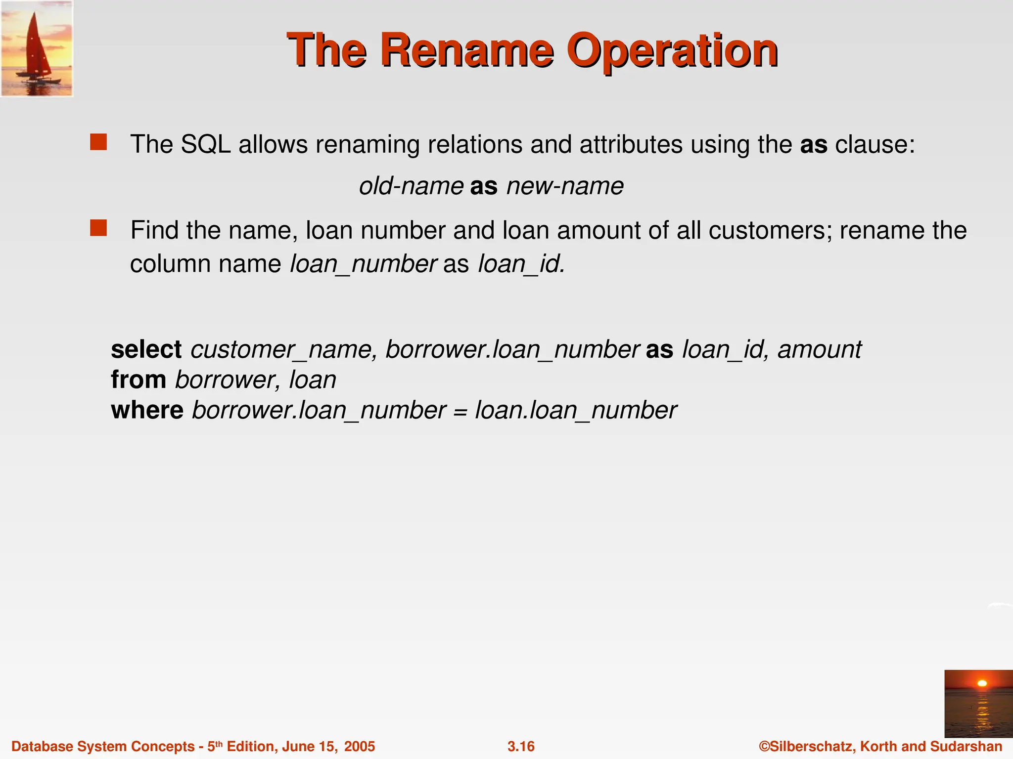 ©Silberschatz, Korth and Sudarshan
3.16
Database System Concepts - 5th
Edition, June 15, 2005
The Rename Operation
The Rename Operation
 The SQL allows renaming relations and attributes using the as clause:
old-name as new-name
 Find the name, loan number and loan amount of all customers; rename the
column name loan_number as loan_id.
select customer_name, borrower.loan_number as loan_id, amount
from borrower, loan
where borrower.loan_number = loan.loan_number
 