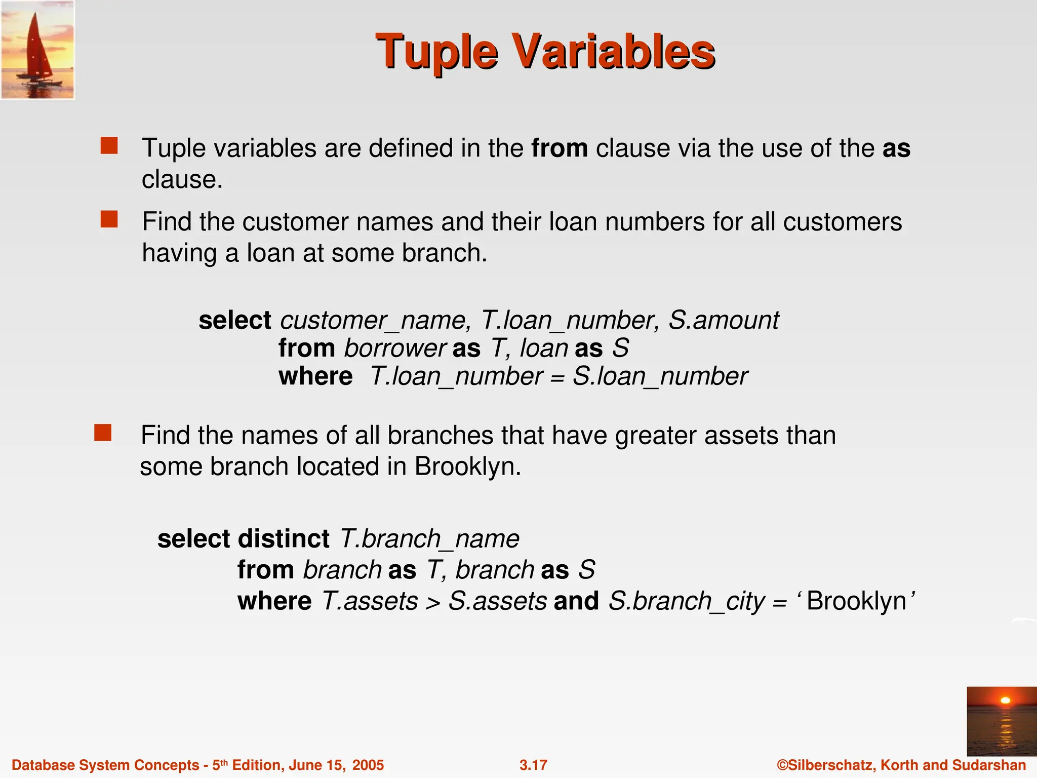 ©Silberschatz, Korth and Sudarshan
3.17
Database System Concepts - 5th
Edition, June 15, 2005
Tuple Variables
Tuple Variables
 Tuple variables are defined in the from clause via the use of the as
clause.
 Find the customer names and their loan numbers for all customers
having a loan at some branch.
select distinct T.branch_name
from branch as T, branch as S
where T.assets > S.assets and S.branch_city = ‘ Brooklyn’
 Find the names of all branches that have greater assets than
some branch located in Brooklyn.
select customer_name, T.loan_number, S.amount
from borrower as T, loan as S
where T.loan_number = S.loan_number
 