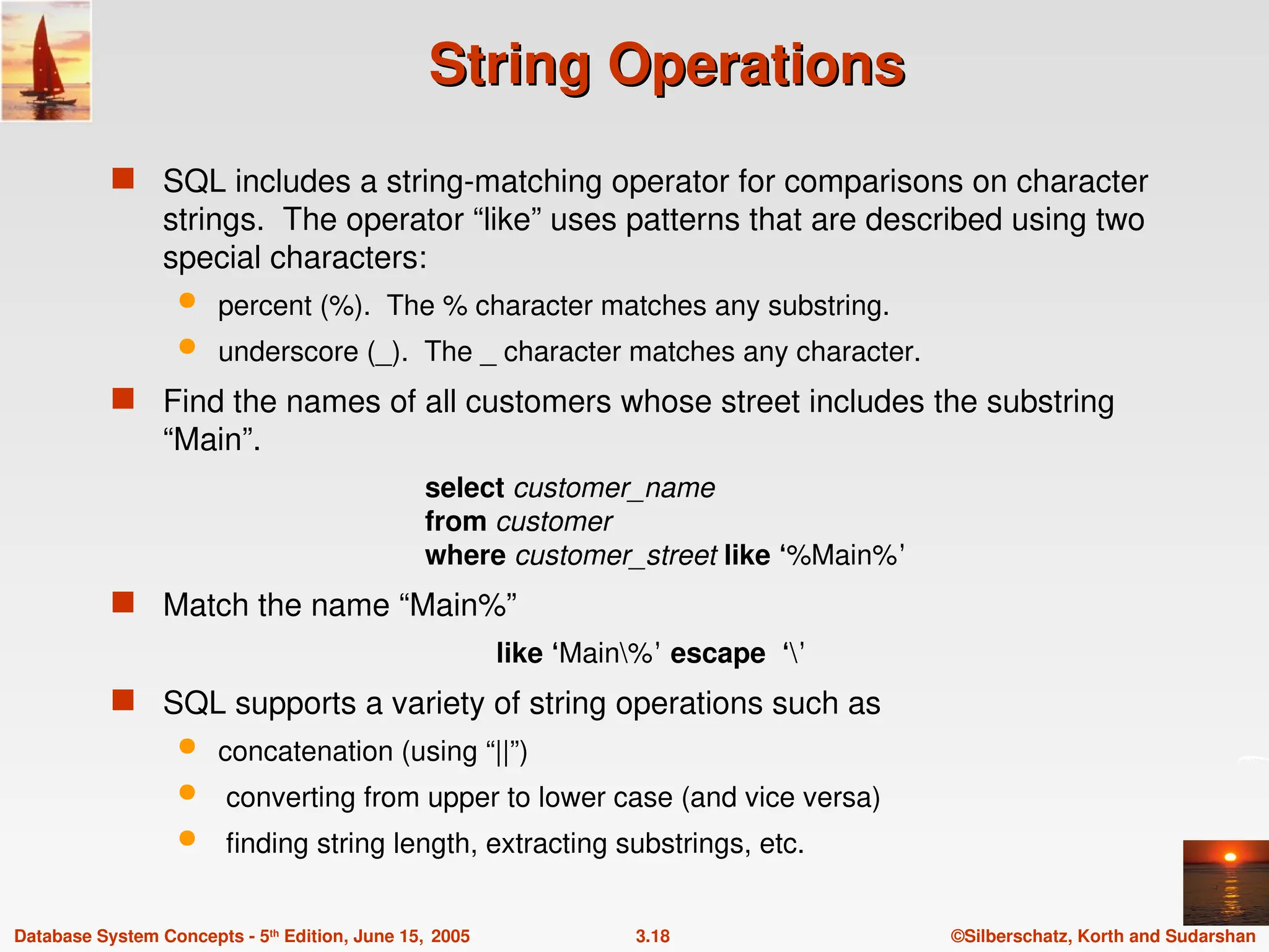 ©Silberschatz, Korth and Sudarshan
3.18
Database System Concepts - 5th
Edition, June 15, 2005
String Operations
String Operations
 SQL includes a string-matching operator for comparisons on character
strings. The operator “like” uses patterns that are described using two
special characters:
 percent (%). The % character matches any substring.
 underscore (_). The _ character matches any character.
 Find the names of all customers whose street includes the substring
“Main”.
select customer_name
from customer
where customer_street like ‘%Main%’
 Match the name “Main%”
like ‘Main%’ escape ‘’
 SQL supports a variety of string operations such as
 concatenation (using “||”)
 converting from upper to lower case (and vice versa)
 finding string length, extracting substrings, etc.
 
