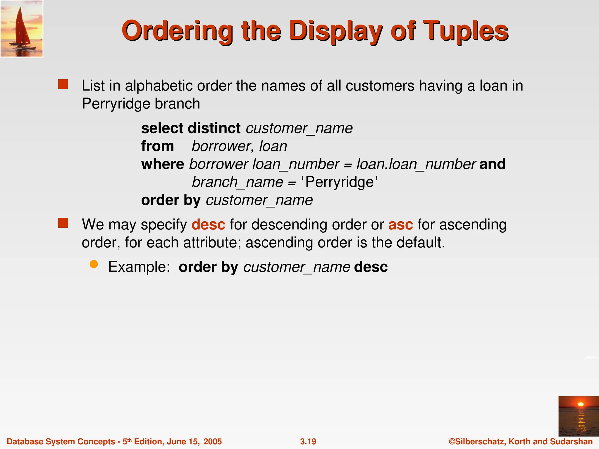 ©Silberschatz, Korth and Sudarshan
3.19
Database System Concepts - 5th
Edition, June 15, 2005
Ordering the Display of Tuples
Ordering the Display of Tuples
 List in alphabetic order the names of all customers having a loan in
Perryridge branch
select distinct customer_name
from borrower, loan
where borrower loan_number = loan.loan_number and
branch_name = ‘Perryridge’
order by customer_name
 We may specify desc for descending order or asc for ascending
order, for each attribute; ascending order is the default.
 Example: order by customer_name desc
 