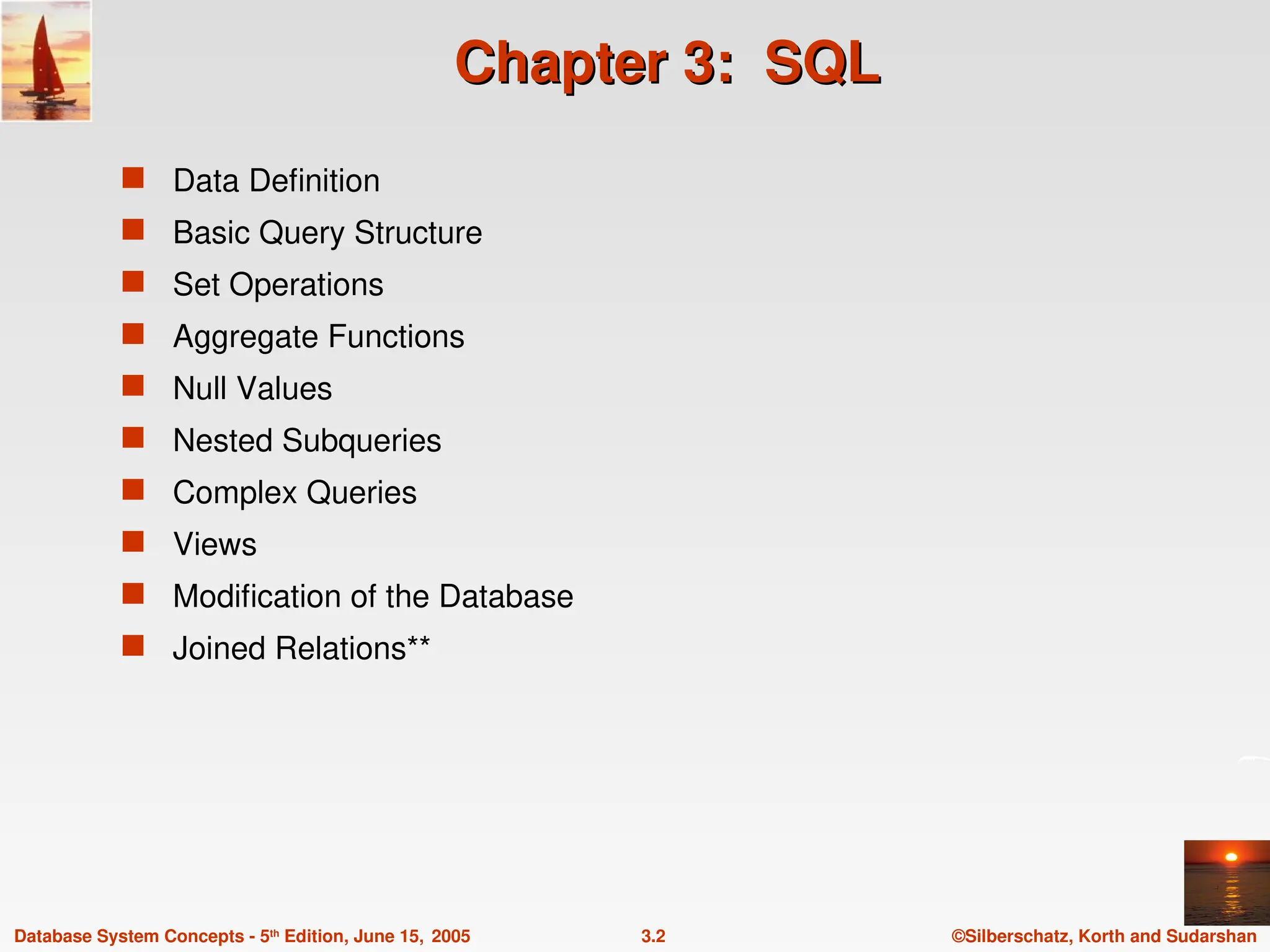 ©Silberschatz, Korth and Sudarshan
3.2
Database System Concepts - 5th
Edition, June 15, 2005
Chapter 3: SQL
Chapter 3: SQL
 Data Definition
 Basic Query Structure
 Set Operations
 Aggregate Functions
 Null Values
 Nested Subqueries
 Complex Queries
 Views
 Modification of the Database
 Joined Relations**
 