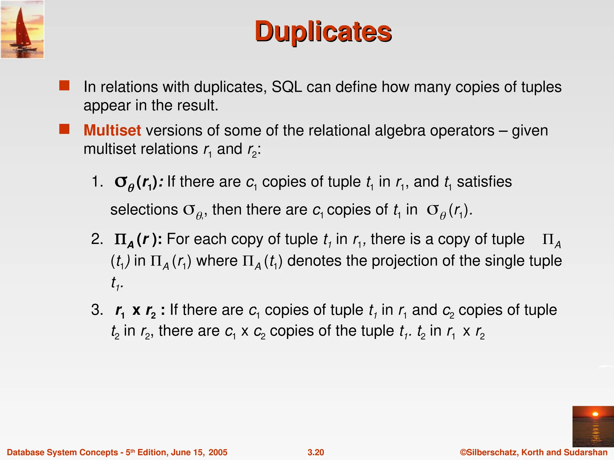 ©Silberschatz, Korth and Sudarshan
3.20
Database System Concepts - 5th
Edition, June 15, 2005
Duplicates
Duplicates
 In relations with duplicates, SQL can define how many copies of tuples
appear in the result.
 Multiset versions of some of the relational algebra operators – given
multiset relations r1 and r2:
1.  (r1): If there are c1 copies of tuple t1 in r1, and t1 satisfies
selections ,, then there are c1 copies of t1 in  (r1).
2. A (r ): For each copy of tuple t1 in r1, there is a copy of tuple A
(t1) in A (r1) where A (t1) denotes the projection of the single tuple
t1.
3. r1 x r2 : If there are c1 copies of tuple t1 in r1 and c2 copies of tuple
t2 in r2, there are c1 x c2 copies of the tuple t1. t2 in r1 x r2
 