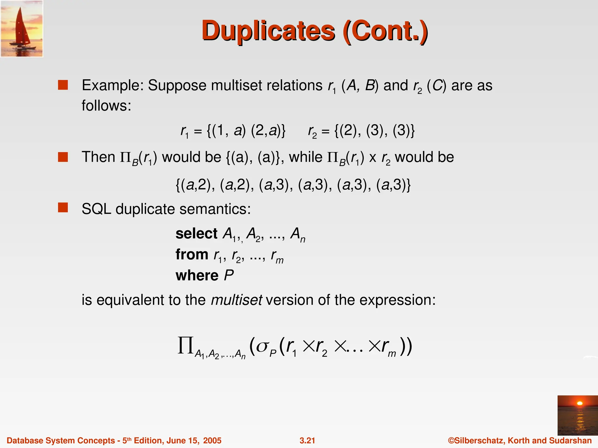 ©Silberschatz, Korth and Sudarshan
3.21
Database System Concepts - 5th
Edition, June 15, 2005
Duplicates (Cont.)
Duplicates (Cont.)
 Example: Suppose multiset relations r1 (A, B) and r2 (C) are as
follows:
r1 = {(1, a) (2,a)} r2 = {(2), (3), (3)}
 Then B(r1) would be {(a), (a)}, while B(r1) x r2 would be
{(a,2), (a,2), (a,3), (a,3), (a,3), (a,3)}
 SQL duplicate semantics:
select A1,, A2, ..., An
from r1, r2, ..., rm
where P
is equivalent to the multiset version of the expression:
))
(
( 2
1
,
,
, 2
1 m
P
A
A
A
r
r
r
n



 


 