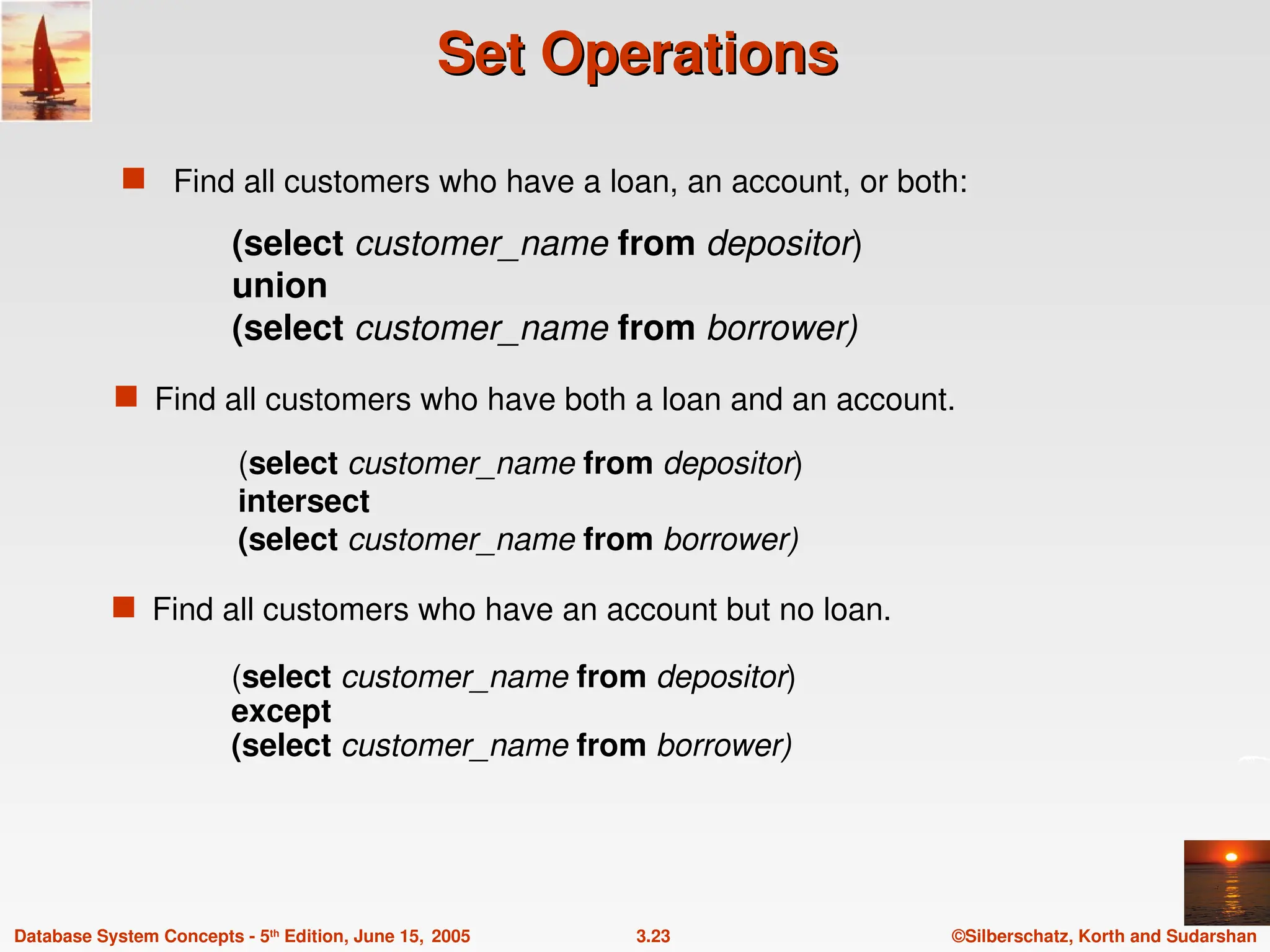 ©Silberschatz, Korth and Sudarshan
3.23
Database System Concepts - 5th
Edition, June 15, 2005
Set Operations
Set Operations
 Find all customers who have a loan, an account, or both:
(select customer_name from depositor)
except
(select customer_name from borrower)
(select customer_name from depositor)
intersect
(select customer_name from borrower)
 Find all customers who have an account but no loan.
(select customer_name from depositor)
union
(select customer_name from borrower)
 Find all customers who have both a loan and an account.
 