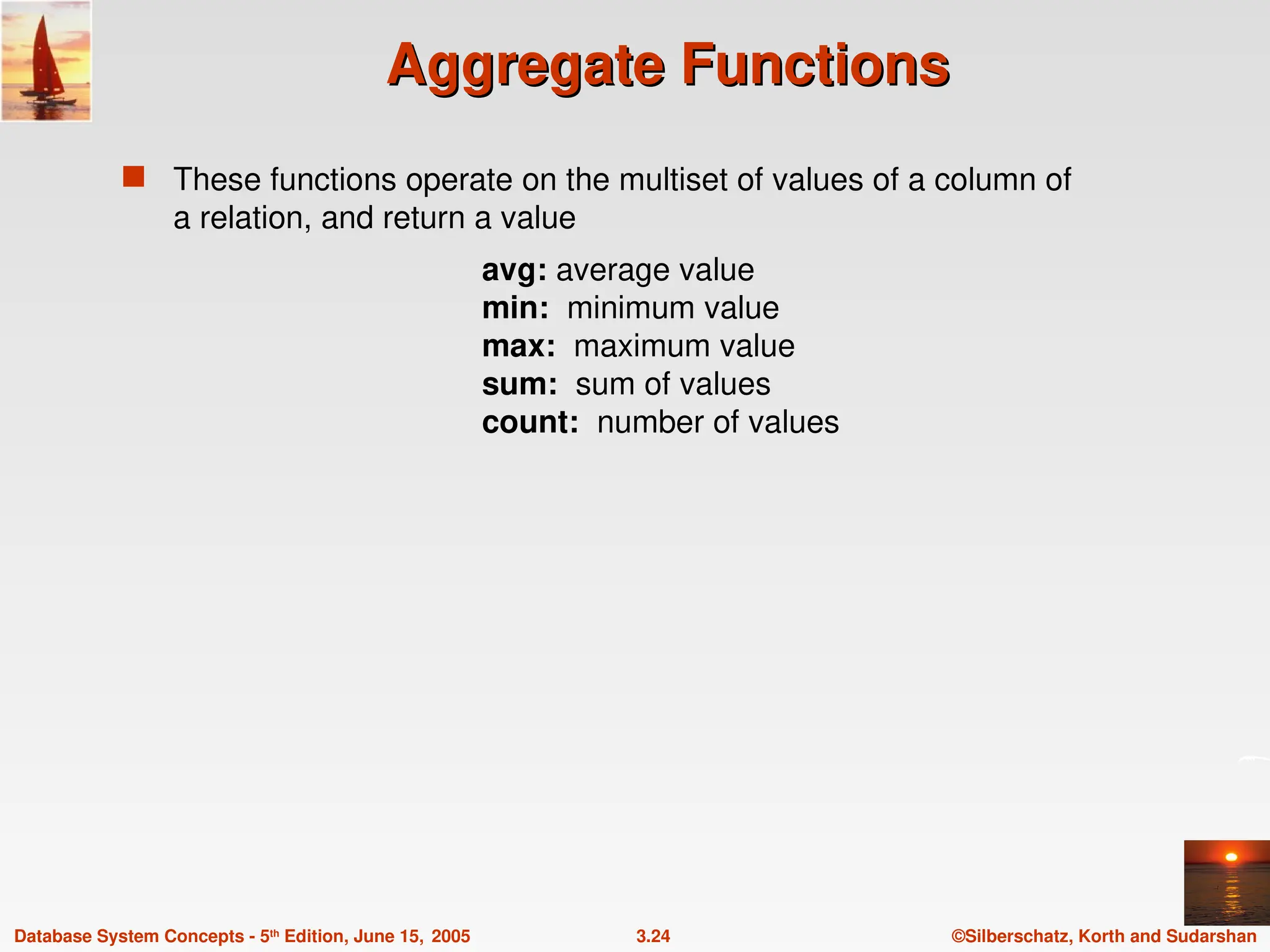 ©Silberschatz, Korth and Sudarshan
3.24
Database System Concepts - 5th
Edition, June 15, 2005
Aggregate Functions
Aggregate Functions
 These functions operate on the multiset of values of a column of
a relation, and return a value
avg: average value
min: minimum value
max: maximum value
sum: sum of values
count: number of values
 