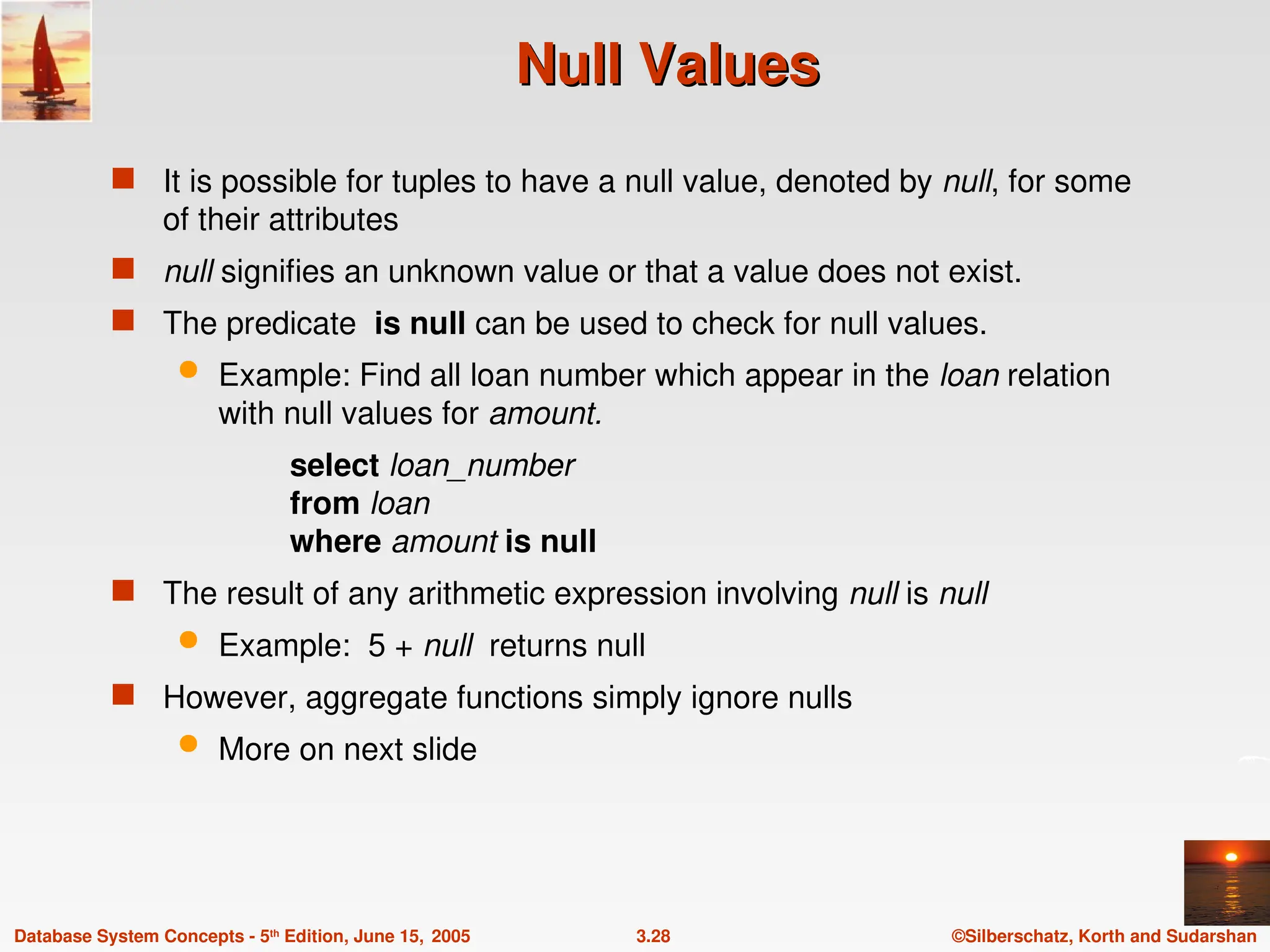 ©Silberschatz, Korth and Sudarshan
3.28
Database System Concepts - 5th
Edition, June 15, 2005
Null Values
Null Values
 It is possible for tuples to have a null value, denoted by null, for some
of their attributes
 null signifies an unknown value or that a value does not exist.
 The predicate is null can be used to check for null values.
 Example: Find all loan number which appear in the loan relation
with null values for amount.
select loan_number
from loan
where amount is null
 The result of any arithmetic expression involving null is null
 Example: 5 + null returns null
 However, aggregate functions simply ignore nulls
 More on next slide
 