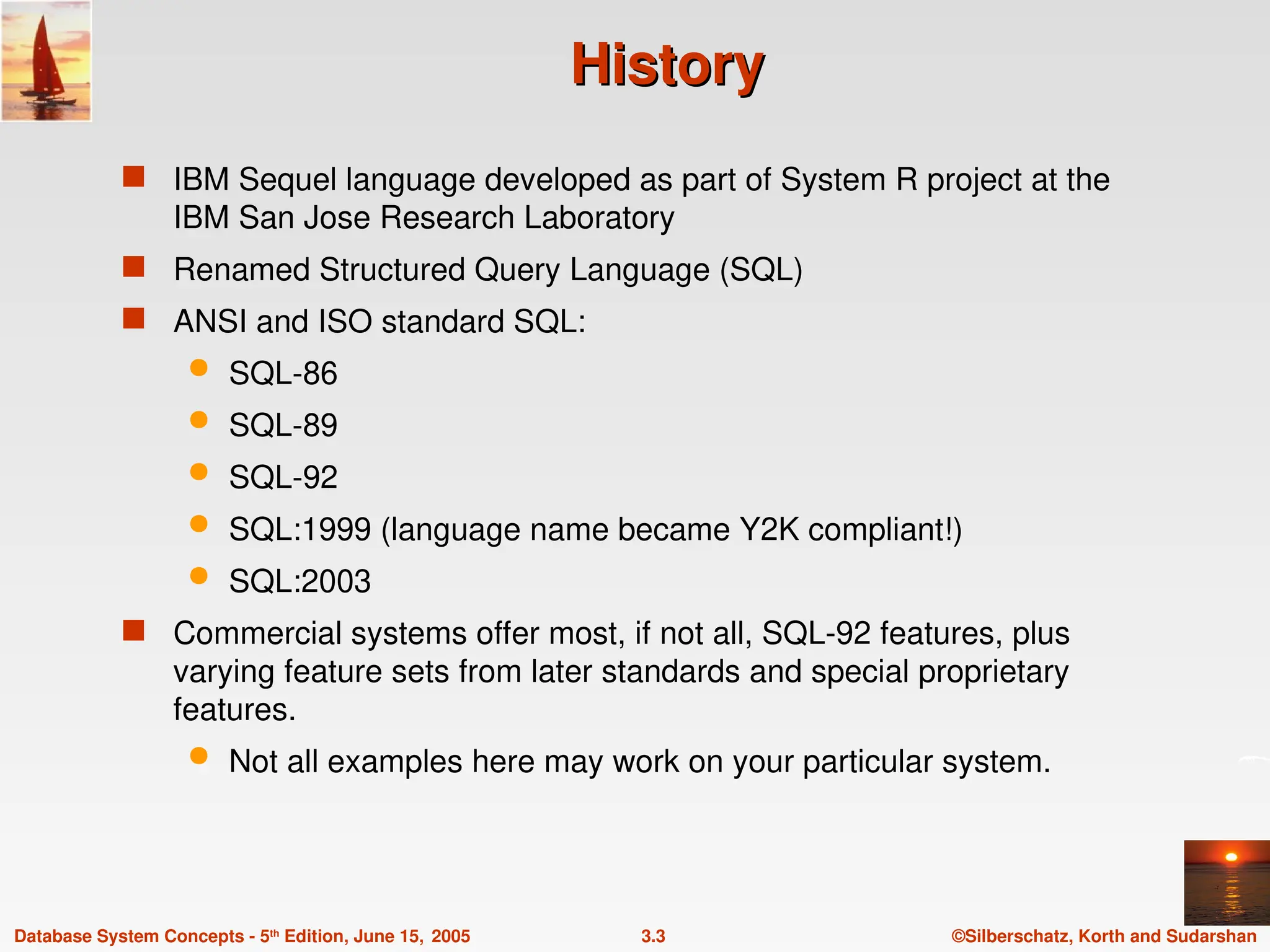©Silberschatz, Korth and Sudarshan
3.3
Database System Concepts - 5th
Edition, June 15, 2005
History
History
 IBM Sequel language developed as part of System R project at the
IBM San Jose Research Laboratory
 Renamed Structured Query Language (SQL)
 ANSI and ISO standard SQL:
 SQL-86
 SQL-89
 SQL-92
 SQL:1999 (language name became Y2K compliant!)
 SQL:2003
 Commercial systems offer most, if not all, SQL-92 features, plus
varying feature sets from later standards and special proprietary
features.
 Not all examples here may work on your particular system.
 