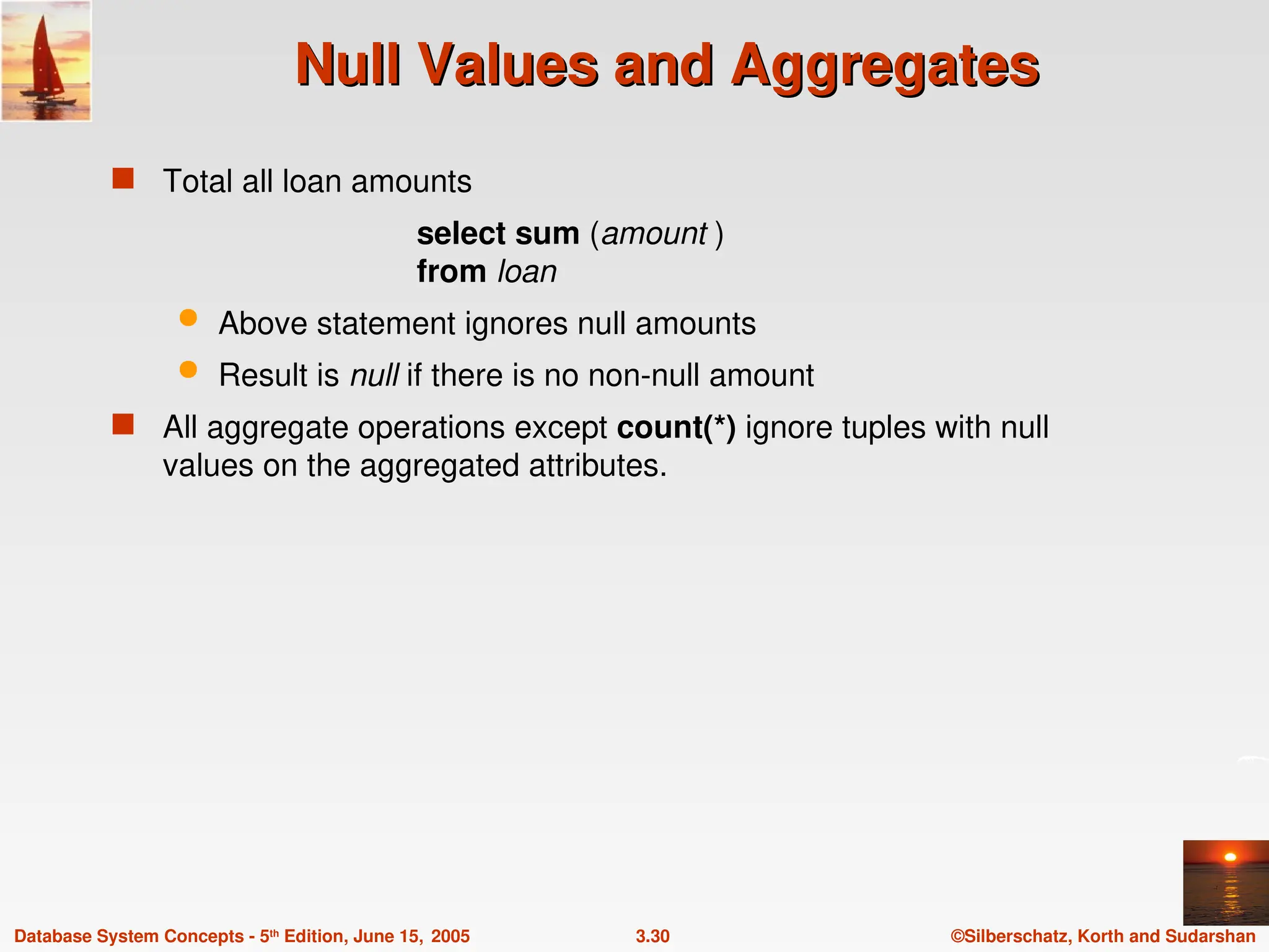©Silberschatz, Korth and Sudarshan
3.30
Database System Concepts - 5th
Edition, June 15, 2005
Null Values and Aggregates
Null Values and Aggregates
 Total all loan amounts
select sum (amount )
from loan
 Above statement ignores null amounts
 Result is null if there is no non-null amount
 All aggregate operations except count(*) ignore tuples with null
values on the aggregated attributes.
 