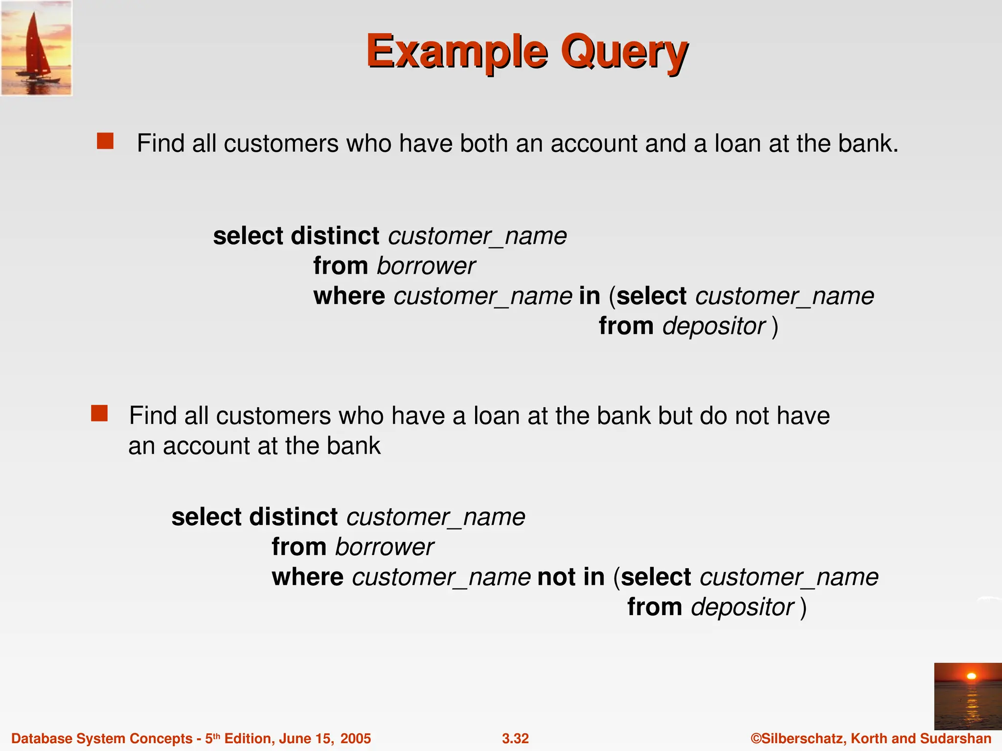 ©Silberschatz, Korth and Sudarshan
3.32
Database System Concepts - 5th
Edition, June 15, 2005
Example Query
Example Query
 Find all customers who have both an account and a loan at the bank.
 Find all customers who have a loan at the bank but do not have
an account at the bank
select distinct customer_name
from borrower
where customer_name not in (select customer_name
from depositor )
select distinct customer_name
from borrower
where customer_name in (select customer_name
from depositor )
 