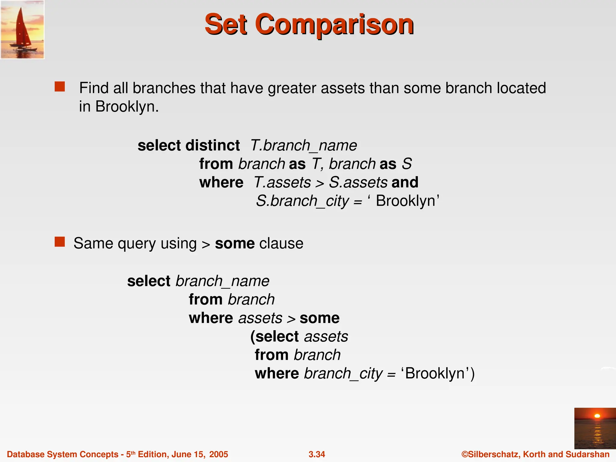 ©Silberschatz, Korth and Sudarshan
3.34
Database System Concepts - 5th
Edition, June 15, 2005
Set Comparison
Set Comparison
 Find all branches that have greater assets than some branch located
in Brooklyn.
 Same query using > some clause
select branch_name
from branch
where assets > some
(select assets
from branch
where branch_city = ‘Brooklyn’)
select distinct T.branch_name
from branch as T, branch as S
where T.assets > S.assets and
S.branch_city = ‘ Brooklyn’
 