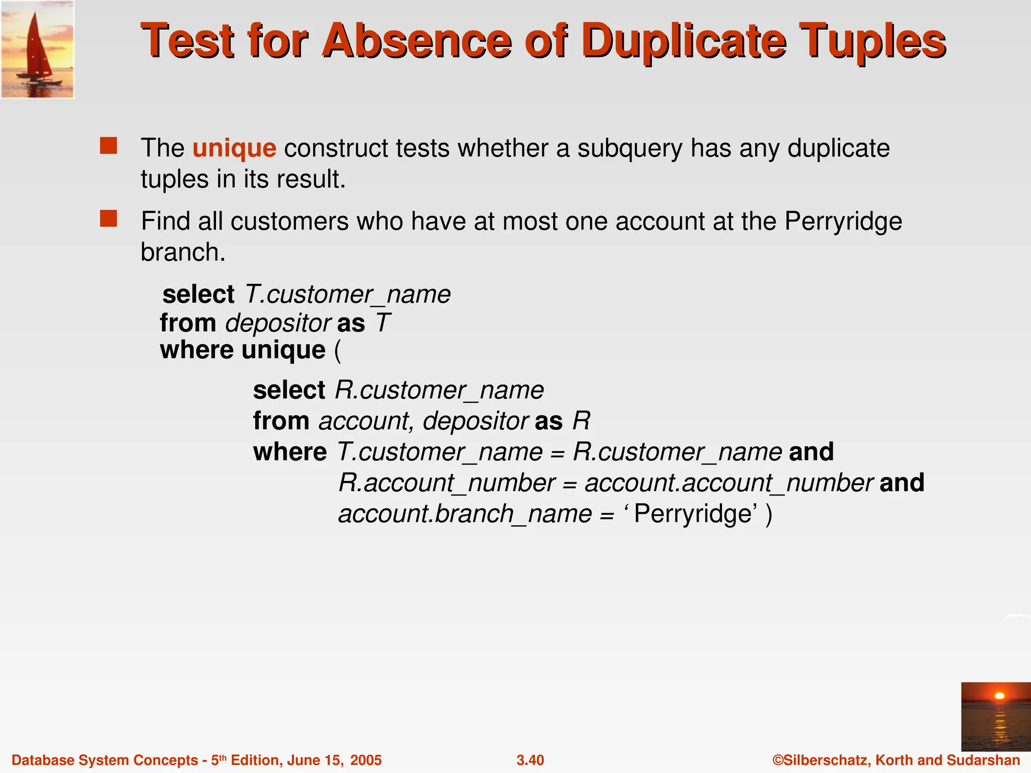 ©Silberschatz, Korth and Sudarshan
3.40
Database System Concepts - 5th
Edition, June 15, 2005
Test for Absence of Duplicate Tuples
Test for Absence of Duplicate Tuples
 The unique construct tests whether a subquery has any duplicate
tuples in its result.
 Find all customers who have at most one account at the Perryridge
branch.
select T.customer_name
from depositor as T
where unique (
select R.customer_name
from account, depositor as R
where T.customer_name = R.customer_name and
R.account_number = account.account_number and
account.branch_name = ‘ Perryridge’ )
 