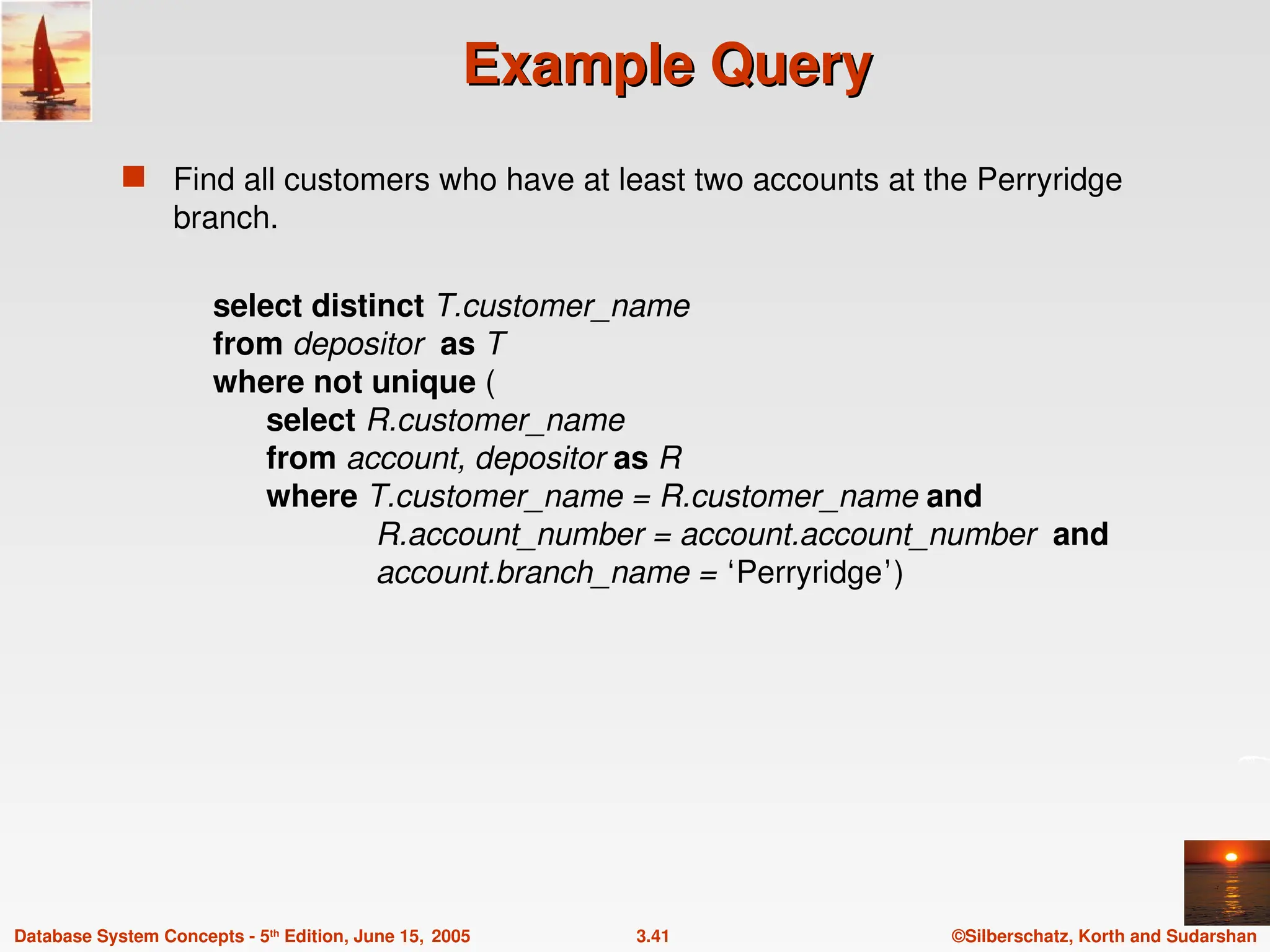 ©Silberschatz, Korth and Sudarshan
3.41
Database System Concepts - 5th
Edition, June 15, 2005
Example Query
Example Query
 Find all customers who have at least two accounts at the Perryridge
branch.
select distinct T.customer_name
from depositor as T
where not unique (
select R.customer_name
from account, depositor as R
where T.customer_name = R.customer_name and
R.account_number = account.account_number and
account.branch_name = ‘Perryridge’)
 