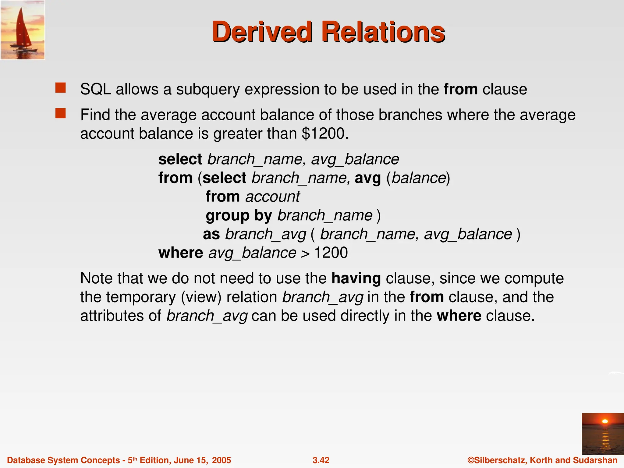 ©Silberschatz, Korth and Sudarshan
3.42
Database System Concepts - 5th
Edition, June 15, 2005
Derived Relations
Derived Relations
 SQL allows a subquery expression to be used in the from clause
 Find the average account balance of those branches where the average
account balance is greater than $1200.
select branch_name, avg_balance
from (select branch_name, avg (balance)
from account
group by branch_name )
as branch_avg ( branch_name, avg_balance )
where avg_balance > 1200
Note that we do not need to use the having clause, since we compute
the temporary (view) relation branch_avg in the from clause, and the
attributes of branch_avg can be used directly in the where clause.
 