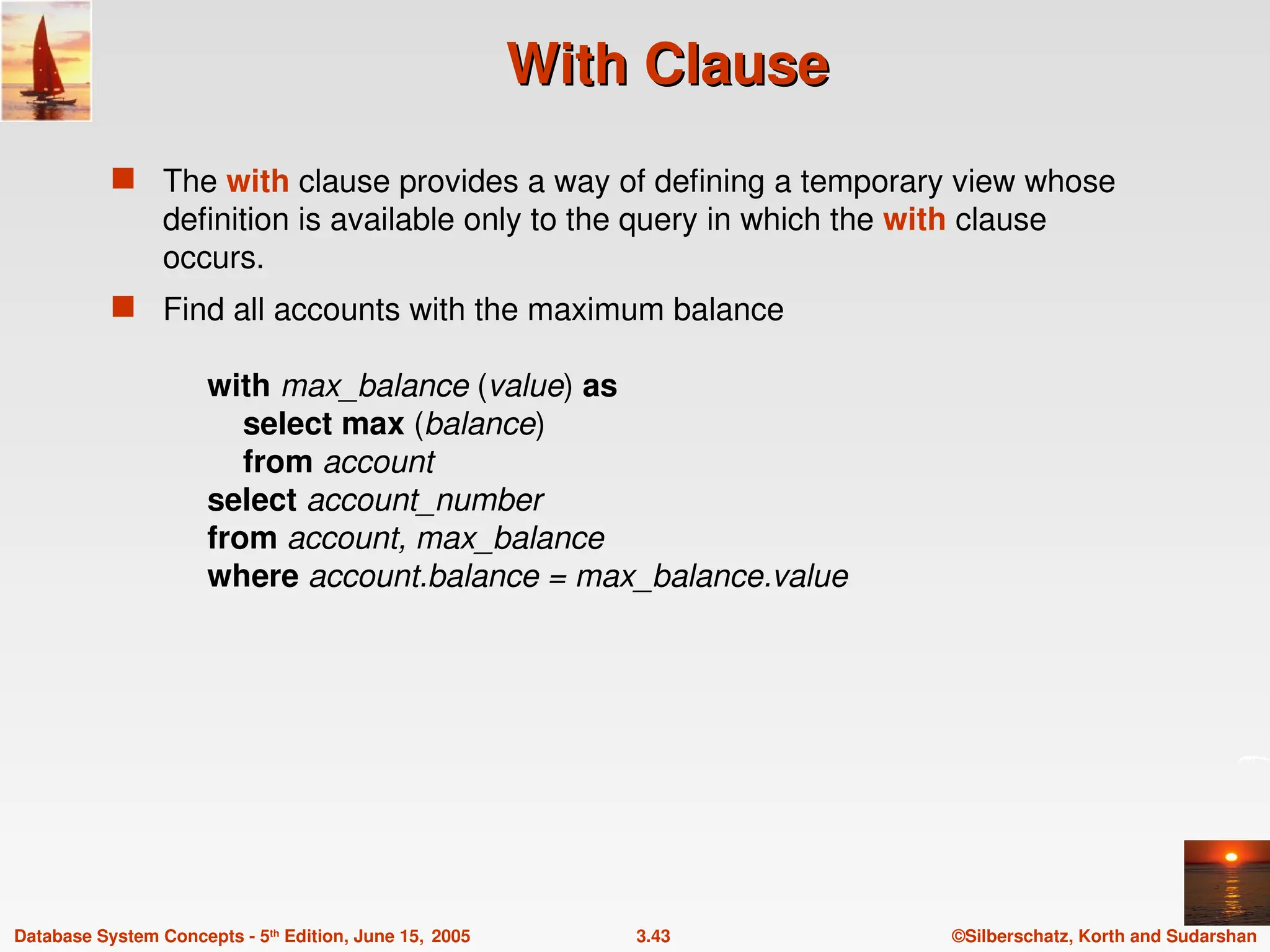 ©Silberschatz, Korth and Sudarshan
3.43
Database System Concepts - 5th
Edition, June 15, 2005
With Clause
With Clause
 The with clause provides a way of defining a temporary view whose
definition is available only to the query in which the with clause
occurs.
 Find all accounts with the maximum balance
with max_balance (value) as
select max (balance)
from account
select account_number
from account, max_balance
where account.balance = max_balance.value
 