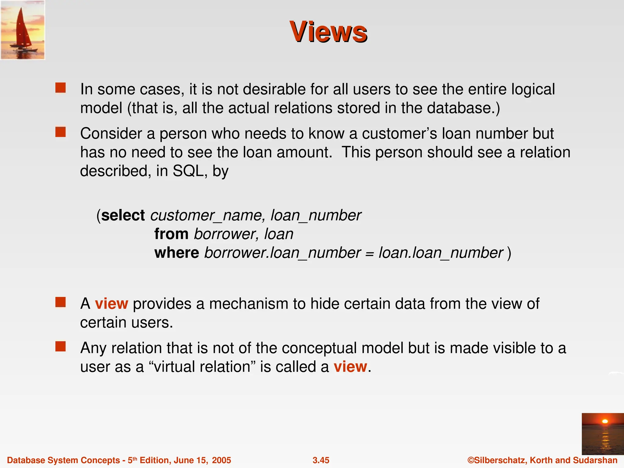 ©Silberschatz, Korth and Sudarshan
3.45
Database System Concepts - 5th
Edition, June 15, 2005
Views
Views
 In some cases, it is not desirable for all users to see the entire logical
model (that is, all the actual relations stored in the database.)
 Consider a person who needs to know a customer’s loan number but
has no need to see the loan amount. This person should see a relation
described, in SQL, by
(select customer_name, loan_number
from borrower, loan
where borrower.loan_number = loan.loan_number )
 A view provides a mechanism to hide certain data from the view of
certain users.
 Any relation that is not of the conceptual model but is made visible to a
user as a “virtual relation” is called a view.
 