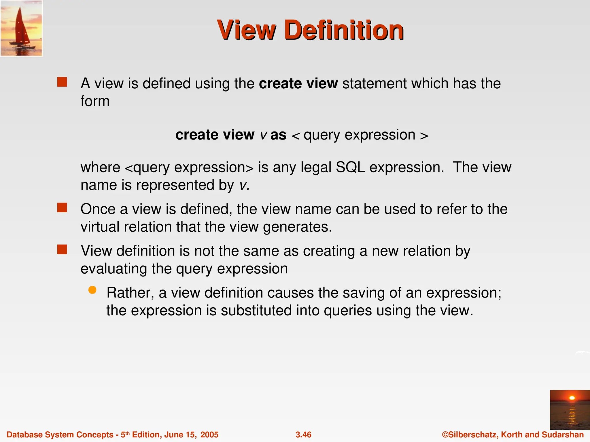 ©Silberschatz, Korth and Sudarshan
3.46
Database System Concepts - 5th
Edition, June 15, 2005
View Definition
View Definition
 A view is defined using the create view statement which has the
form
create view v as < query expression >
where <query expression> is any legal SQL expression. The view
name is represented by v.
 Once a view is defined, the view name can be used to refer to the
virtual relation that the view generates.
 View definition is not the same as creating a new relation by
evaluating the query expression
 Rather, a view definition causes the saving of an expression;
the expression is substituted into queries using the view.
 