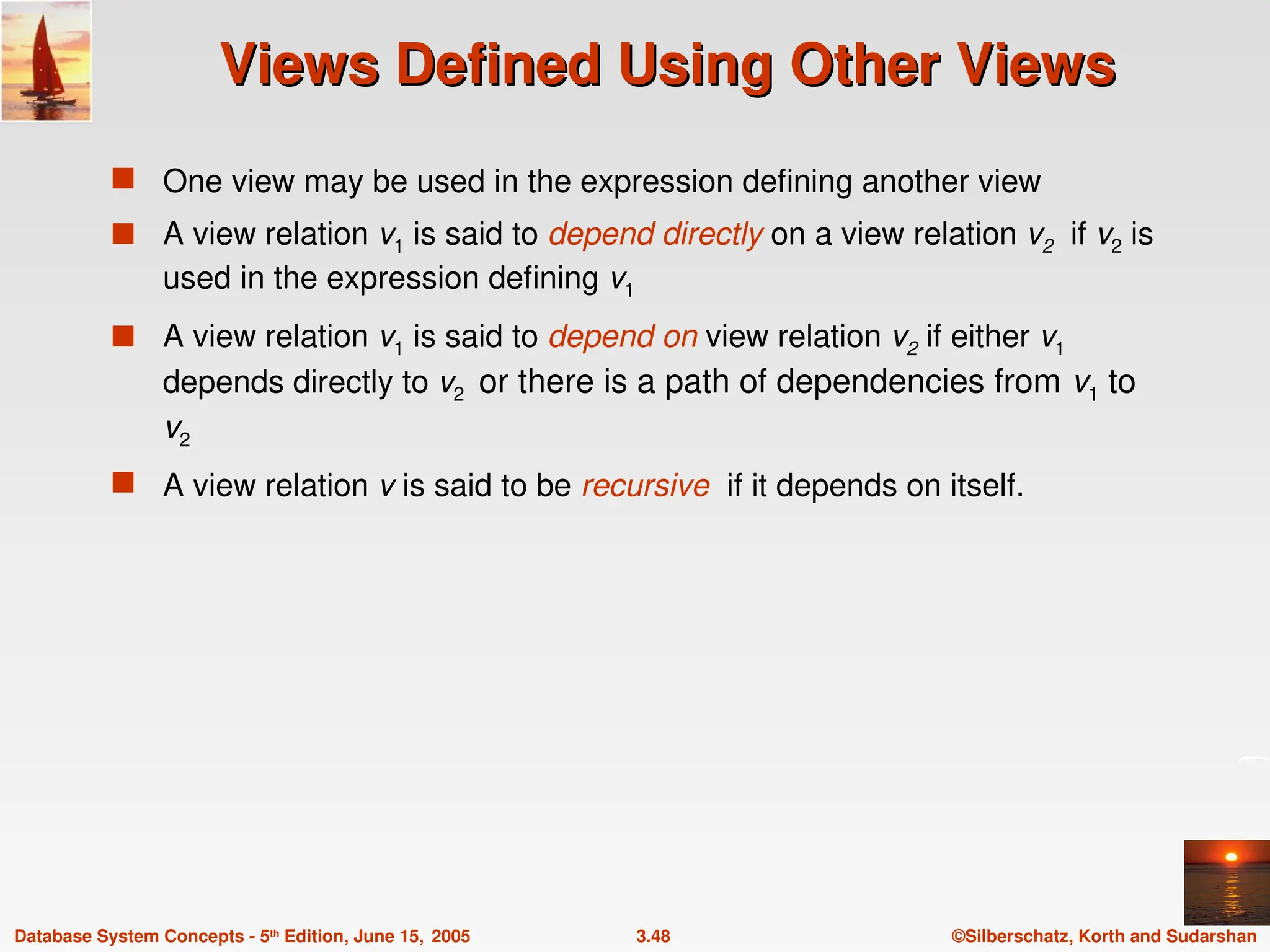 ©Silberschatz, Korth and Sudarshan
3.48
Database System Concepts - 5th
Edition, June 15, 2005
Views Defined Using Other Views
Views Defined Using Other Views
 One view may be used in the expression defining another view
 A view relation v1 is said to depend directly on a view relation v2 if v2 is
used in the expression defining v1
 A view relation v1 is said to depend on view relation v2 if either v1
depends directly to v2 or there is a path of dependencies from v1 to
v2
 A view relation v is said to be recursive if it depends on itself.
 